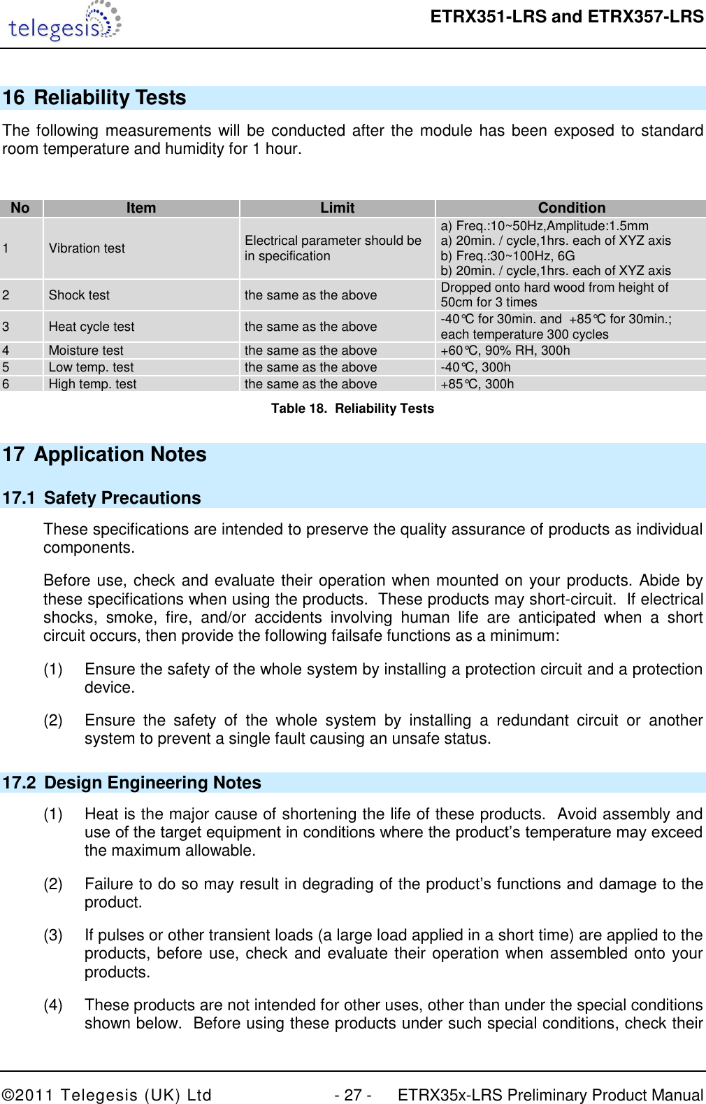  ETRX351-LRS and ETRX357-LRS  ©2011 Telegesis (UK) Ltd  - 27 -  ETRX35x-LRS Preliminary Product Manual 16 Reliability Tests The following measurements will be conducted after the module has been exposed to standard room temperature and humidity for 1 hour.  No Item Limit Condition 1 Vibration test Electrical parameter should be in specification a) Freq.:10~50Hz,Amplitude:1.5mm a) 20min. / cycle,1hrs. each of XYZ axis b) Freq.:30~100Hz, 6G b) 20min. / cycle,1hrs. each of XYZ axis 2 Shock test the same as the above Dropped onto hard wood from height of 50cm for 3 times 3 Heat cycle test the same as the above -40°C for 30min. and  +85°C for 30min.;  each temperature 300 cycles 4 Moisture test the same as the above +60°C, 90% RH, 300h 5 Low temp. test the same as the above -40°C, 300h 6 High temp. test the same as the above +85°C, 300h Table 18.  Reliability Tests 17 Application Notes 17.1  Safety Precautions These specifications are intended to preserve the quality assurance of products as individual components. Before use, check and evaluate their operation when mounted on your products. Abide by these specifications when using the products.  These products may short-circuit.  If electrical shocks,  smoke,  fire,  and/or  accidents  involving  human  life  are  anticipated  when  a  short circuit occurs, then provide the following failsafe functions as a minimum: (1)  Ensure the safety of the whole system by installing a protection circuit and a protection device. (2)  Ensure  the  safety  of  the  whole  system  by  installing  a  redundant  circuit  or  another system to prevent a single fault causing an unsafe status. 17.2  Design Engineering Notes (1)  Heat is the major cause of shortening the life of these products.  Avoid assembly and use of the target equipment in conditions where the product‟s temperature may exceed the maximum allowable. (2)  Failure to do so may result in degrading of the product‟s functions and damage to the product. (3)  If pulses or other transient loads (a large load applied in a short time) are applied to the products, before use, check and evaluate their operation when assembled onto your products. (4)  These products are not intended for other uses, other than under the special conditions shown below.  Before using these products under such special conditions, check their 