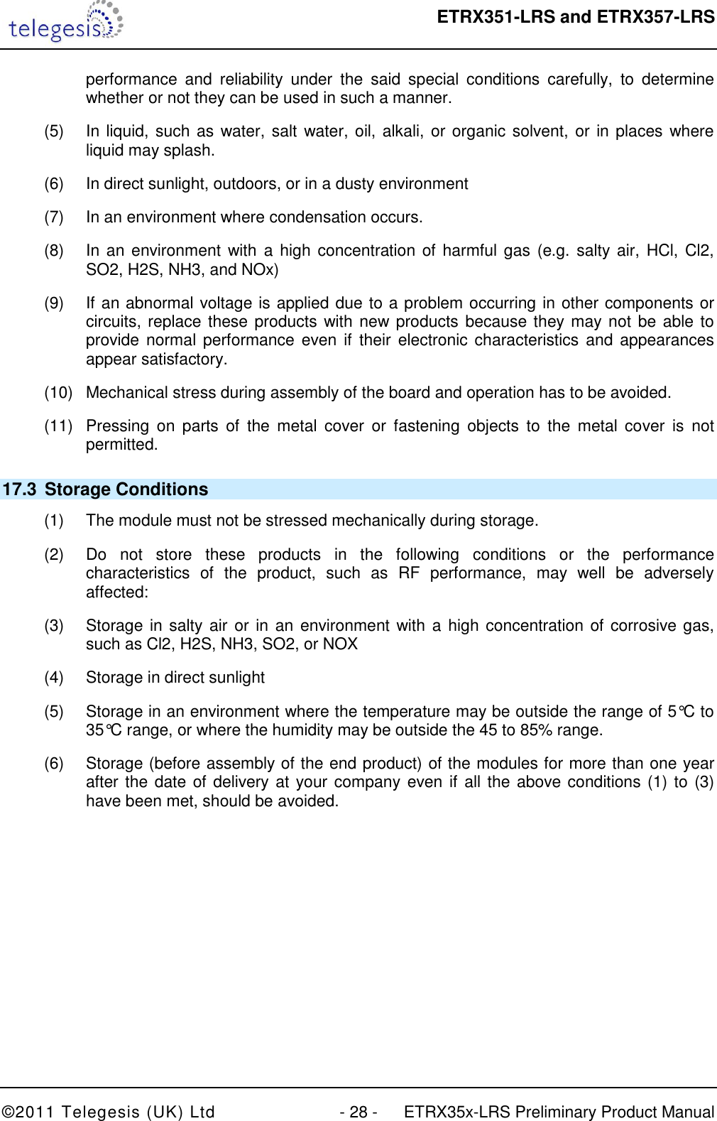  ETRX351-LRS and ETRX357-LRS  ©2011 Telegesis (UK) Ltd  - 28 -  ETRX35x-LRS Preliminary Product Manual performance  and  reliability  under  the  said  special  conditions  carefully,  to  determine whether or not they can be used in such a manner. (5)  In liquid, such as water, salt water, oil, alkali, or organic solvent, or in places where liquid may splash. (6)  In direct sunlight, outdoors, or in a dusty environment (7)  In an environment where condensation occurs. (8)  In an  environment with a  high concentration of harmful gas (e.g.  salty air, HCl, Cl2, SO2, H2S, NH3, and NOx) (9)  If an abnormal voltage is applied due to a problem occurring in other components or circuits, replace these products  with new products because they may not be able to provide normal  performance even if  their  electronic characteristics and  appearances appear satisfactory. (10)  Mechanical stress during assembly of the board and operation has to be avoided. (11)  Pressing  on  parts  of  the  metal  cover  or  fastening  objects  to  the  metal  cover  is  not permitted. 17.3  Storage Conditions (1)  The module must not be stressed mechanically during storage. (2)  Do  not  store  these  products  in  the  following  conditions  or  the  performance characteristics  of  the  product,  such  as  RF  performance,  may  well  be  adversely affected: (3)  Storage in salty air or  in an environment with a high concentration of corrosive gas, such as Cl2, H2S, NH3, SO2, or NOX (4)  Storage in direct sunlight (5)  Storage in an environment where the temperature may be outside the range of 5°C to 35°C range, or where the humidity may be outside the 45 to 85% range. (6)  Storage (before assembly of the end product) of the modules for more than one year after the date of delivery at  your company  even if all the above conditions (1) to (3) have been met, should be avoided.      