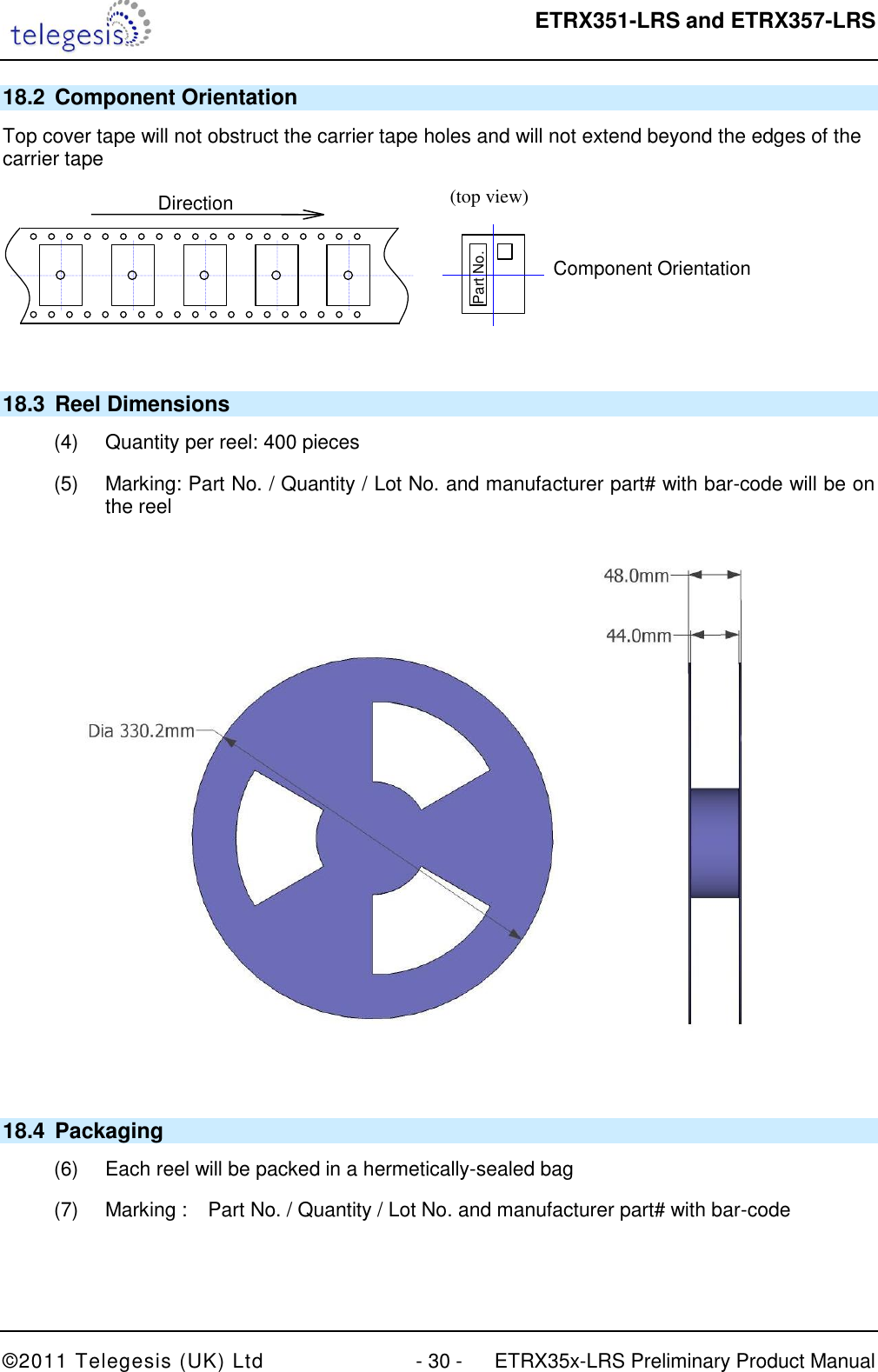  ETRX351-LRS and ETRX357-LRS  ©2011 Telegesis (UK) Ltd  - 30 -  ETRX35x-LRS Preliminary Product Manual 18.2  Component Orientation Top cover tape will not obstruct the carrier tape holes and will not extend beyond the edges of the carrier tape  (top view)  Component Orientation  Part No.  Direction  18.3  Reel Dimensions (4)  Quantity per reel: 400 pieces (5)  Marking: Part No. / Quantity / Lot No. and manufacturer part# with bar-code will be on the reel   18.4  Packaging (6)  Each reel will be packed in a hermetically-sealed bag (7)  Marking :  Part No. / Quantity / Lot No. and manufacturer part# with bar-code   