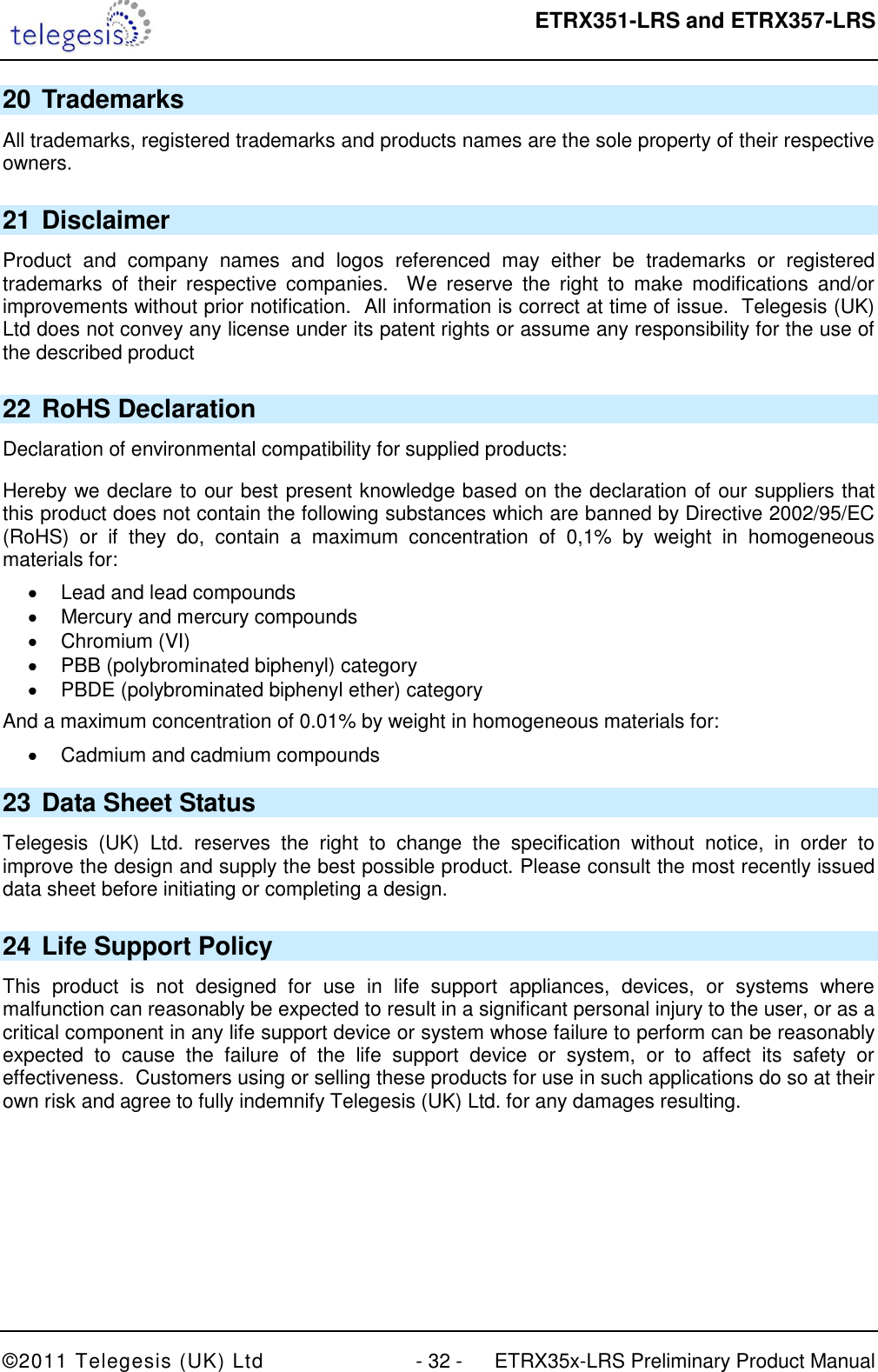  ETRX351-LRS and ETRX357-LRS  ©2011 Telegesis (UK) Ltd  - 32 -  ETRX35x-LRS Preliminary Product Manual 20 Trademarks All trademarks, registered trademarks and products names are the sole property of their respective owners. 21 Disclaimer Product  and  company  names  and  logos  referenced  may  either  be  trademarks  or  registered trademarks  of  their  respective  companies.    We  reserve  the  right  to  make  modifications  and/or improvements without prior notification.  All information is correct at time of issue.  Telegesis (UK) Ltd does not convey any license under its patent rights or assume any responsibility for the use of the described product 22 RoHS Declaration Declaration of environmental compatibility for supplied products: Hereby we declare to our best present knowledge based on the declaration of our suppliers that this product does not contain the following substances which are banned by Directive 2002/95/EC (RoHS)  or  if  they  do,  contain  a  maximum  concentration  of  0,1%  by  weight  in  homogeneous materials for:   Lead and lead compounds   Mercury and mercury compounds   Chromium (VI)   PBB (polybrominated biphenyl) category   PBDE (polybrominated biphenyl ether) category And a maximum concentration of 0.01% by weight in homogeneous materials for:   Cadmium and cadmium compounds 23 Data Sheet Status Telegesis  (UK)  Ltd.  reserves  the  right  to  change  the  specification  without  notice,  in  order  to improve the design and supply the best possible product. Please consult the most recently issued data sheet before initiating or completing a design. 24 Life Support Policy This  product  is  not  designed  for  use  in  life  support  appliances,  devices,  or  systems  where malfunction can reasonably be expected to result in a significant personal injury to the user, or as a critical component in any life support device or system whose failure to perform can be reasonably expected  to  cause  the  failure  of  the  life  support  device  or  system,  or  to  affect  its  safety  or effectiveness.  Customers using or selling these products for use in such applications do so at their own risk and agree to fully indemnify Telegesis (UK) Ltd. for any damages resulting. 