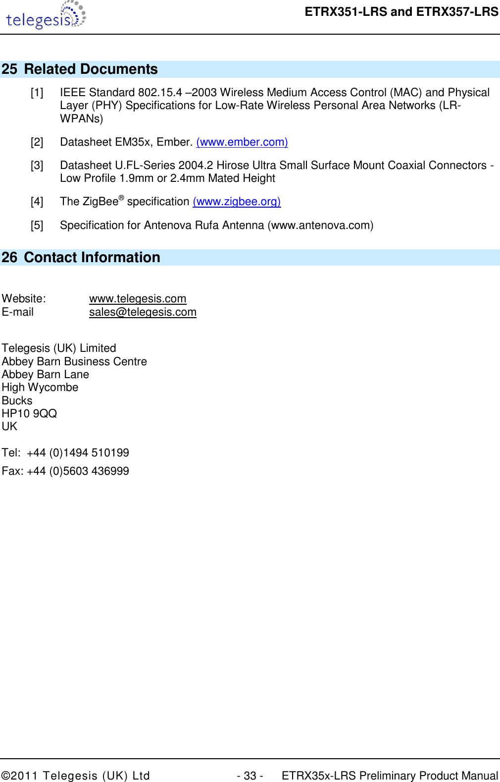  ETRX351-LRS and ETRX357-LRS  ©2011 Telegesis (UK) Ltd  - 33 -  ETRX35x-LRS Preliminary Product Manual 25 Related Documents [1]  IEEE Standard 802.15.4 –2003 Wireless Medium Access Control (MAC) and Physical Layer (PHY) Specifications for Low-Rate Wireless Personal Area Networks (LR-WPANs) [2]  Datasheet EM35x, Ember. (www.ember.com) [3]  Datasheet U.FL-Series 2004.2 Hirose Ultra Small Surface Mount Coaxial Connectors - Low Profile 1.9mm or 2.4mm Mated Height [4]  The ZigBee® specification (www.zigbee.org) [5]  Specification for Antenova Rufa Antenna (www.antenova.com) 26 Contact Information  Website:    www.telegesis.com E-mail    sales@telegesis.com  Telegesis (UK) Limited Abbey Barn Business Centre Abbey Barn Lane High Wycombe Bucks HP10 9QQ UK  Tel:  +44 (0)1494 510199 Fax: +44 (0)5603 436999  