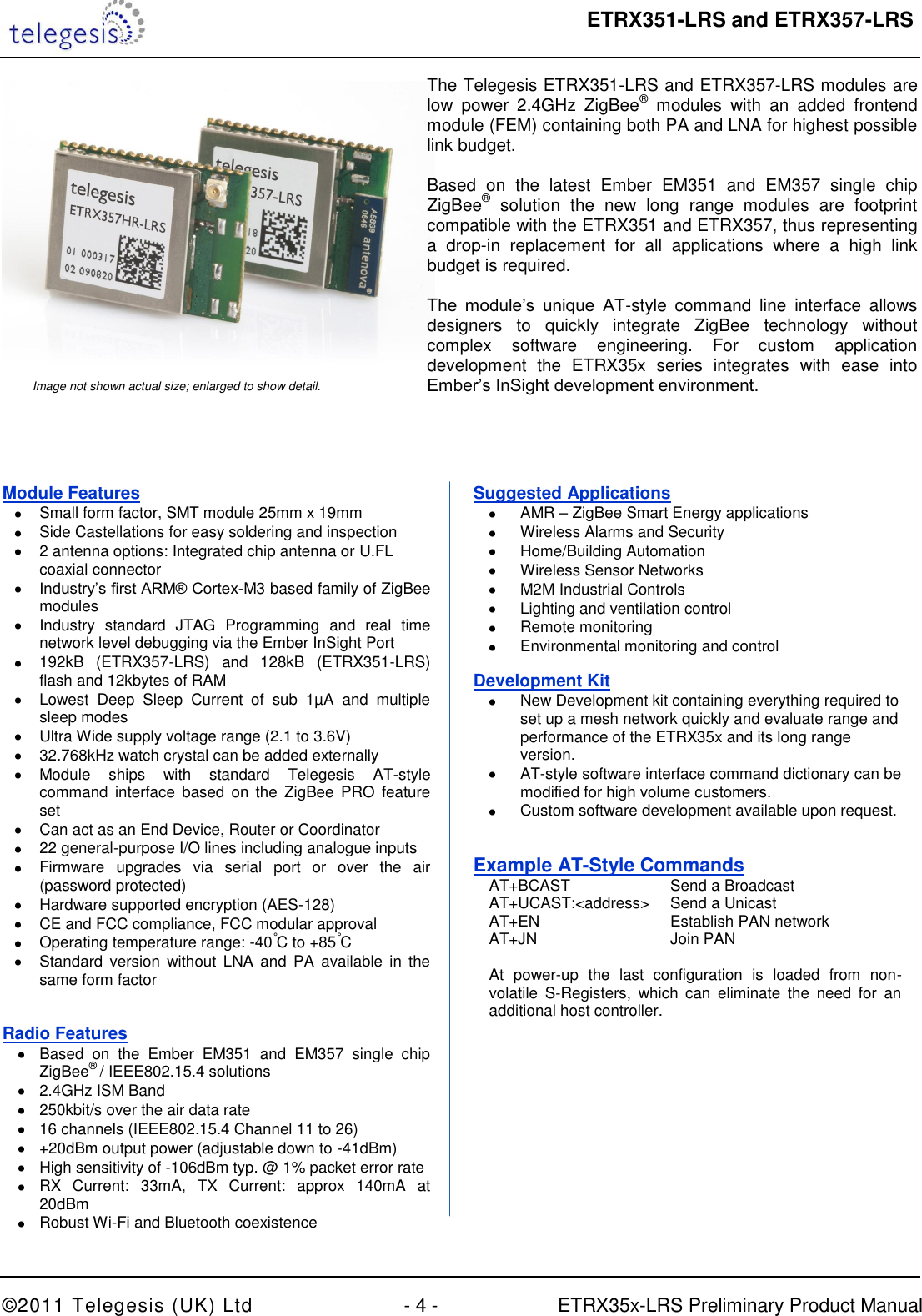  ETRX351-LRS and ETRX357-LRS  ©2011 Telegesis (UK) Ltd  - 4 -  ETRX35x-LRS Preliminary Product Manual     The Telegesis ETRX351-LRS and ETRX357-LRS modules are low  power  2.4GHz  ZigBee®  modules  with  an  added  frontend module (FEM) containing both PA and LNA for highest possible link budget.   Based  on  the  latest  Ember  EM351  and  EM357  single  chip ZigBee®  solution  the  new  long  range  modules  are  footprint compatible with the ETRX351 and ETRX357, thus representing a  drop-in  replacement  for  all  applications  where  a  high  link budget is required.  The  module‟s  unique  AT-style  command  line  interface  allows designers  to  quickly  integrate  ZigBee  technology  without complex  software  engineering.  For  custom  application development  the  ETRX35x  series  integrates  with  ease  into Ember‟s InSight development environment. Image not shown actual size; enlarged to show detail. Module Features   Small form factor, SMT module 25mm x 19mm   Side Castellations for easy soldering and inspection   2 antenna options: Integrated chip antenna or U.FL coaxial connector  Industry‟s first ARM® Cortex-M3 based family of ZigBee modules   Industry  standard  JTAG  Programming  and  real  time network level debugging via the Ember InSight Port   192kB  (ETRX357-LRS)  and  128kB  (ETRX351-LRS) flash and 12kbytes of RAM   Lowest  Deep  Sleep  Current  of  sub  1µA  and  multiple sleep modes   Ultra Wide supply voltage range (2.1 to 3.6V)   32.768kHz watch crystal can be added externally   Module  ships  with  standard  Telegesis  AT-style command  interface  based  on the  ZigBee  PRO  feature set   Can act as an End Device, Router or Coordinator   22 general-purpose I/O lines including analogue inputs    Firmware  upgrades  via  serial  port  or  over  the  air (password protected)   Hardware supported encryption (AES-128)   CE and FCC compliance, FCC modular approval    Operating temperature range: -40°C to +85°C   Standard  version  without  LNA  and  PA  available  in the same form factor  Radio Features   Based  on  the  Ember  EM351  and  EM357  single  chip ZigBee® / IEEE802.15.4 solutions   2.4GHz ISM Band   250kbit/s over the air data rate   16 channels (IEEE802.15.4 Channel 11 to 26)   +20dBm output power (adjustable down to -41dBm)   High sensitivity of -106dBm typ. @ 1% packet error rate   RX  Current:  33mA,  TX  Current:  approx  140mA  at 20dBm   Robust Wi-Fi and Bluetooth coexistence Suggested Applications   AMR – ZigBee Smart Energy applications   Wireless Alarms and Security    Home/Building Automation   Wireless Sensor Networks   M2M Industrial Controls   Lighting and ventilation control   Remote monitoring   Environmental monitoring and control Development Kit   New Development kit containing everything required to set up a mesh network quickly and evaluate range and performance of the ETRX35x and its long range version.  AT-style software interface command dictionary can be modified for high volume customers.   Custom software development available upon request. Example AT-Style Commands   AT+BCAST     Send a Broadcast    AT+UCAST:&lt;address&gt;  Send a Unicast   AT+EN       Establish PAN network   AT+JN      Join PAN    At  power-up  the  last  configuration  is  loaded  from  non-  volatile  S-Registers,  which  can  eliminate  the  need  for  an   additional host controller. 