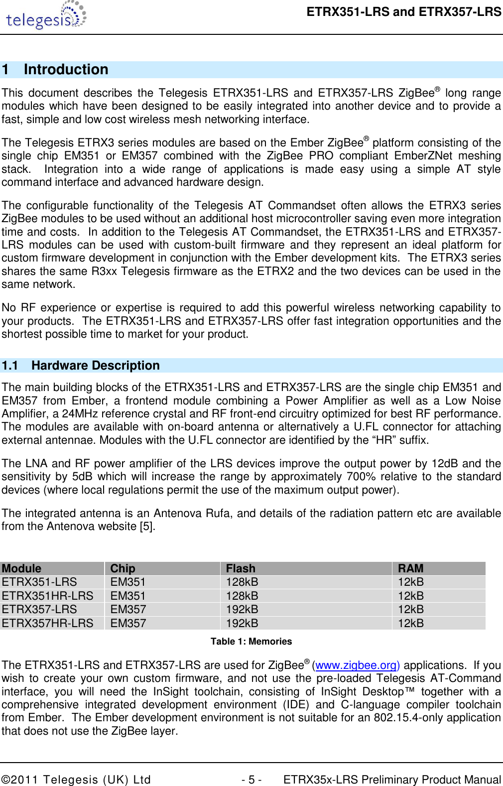  ETRX351-LRS and ETRX357-LRS  ©2011 Telegesis (UK) Ltd  - 5 -  ETRX35x-LRS Preliminary Product Manual 1  Introduction This  document  describes  the  Telegesis  ETRX351-LRS  and  ETRX357-LRS  ZigBee®  long  range modules which have been designed to be easily integrated into another device and to provide a fast, simple and low cost wireless mesh networking interface. The Telegesis ETRX3 series modules are based on the Ember ZigBee® platform consisting of the single  chip  EM351  or  EM357  combined  with  the  ZigBee  PRO  compliant  EmberZNet  meshing stack.    Integration  into  a  wide  range  of  applications  is  made  easy  using  a  simple  AT  style command interface and advanced hardware design. The  configurable functionality  of  the  Telegesis  AT  Commandset  often allows  the  ETRX3 series ZigBee modules to be used without an additional host microcontroller saving even more integration time and costs.  In addition to the Telegesis AT Commandset, the ETRX351-LRS and ETRX357-LRS  modules  can  be  used  with  custom-built  firmware  and  they  represent  an  ideal  platform  for custom firmware development in conjunction with the Ember development kits.  The ETRX3 series shares the same R3xx Telegesis firmware as the ETRX2 and the two devices can be used in the same network. No RF experience or expertise is required to add this powerful wireless networking capability to your products.  The ETRX351-LRS and ETRX357-LRS offer fast integration opportunities and the shortest possible time to market for your product. 1.1  Hardware Description The main building blocks of the ETRX351-LRS and ETRX357-LRS are the single chip EM351 and EM357  from  Ember,  a  frontend  module  combining  a  Power  Amplifier  as  well  as  a  Low  Noise Amplifier, a 24MHz reference crystal and RF front-end circuitry optimized for best RF performance.  The modules are available with on-board antenna or alternatively a U.FL connector for attaching external antennae. Modules with the U.FL connector are identified by the “HR” suffix. The LNA and RF power amplifier of the LRS devices improve the output power by 12dB and the sensitivity by 5dB which will increase the range by approximately 700% relative to the standard devices (where local regulations permit the use of the maximum output power). The integrated antenna is an Antenova Rufa, and details of the radiation pattern etc are available from the Antenova website [5].  Module Chip Flash RAM ETRX351-LRS EM351 128kB 12kB ETRX351HR-LRS EM351 128kB 12kB ETRX357-LRS EM357 192kB 12kB ETRX357HR-LRS EM357 192kB 12kB Table 1: Memories The ETRX351-LRS and ETRX357-LRS are used for ZigBee® (www.zigbee.org) applications.  If you wish to  create  your  own custom  firmware,  and not  use  the  pre-loaded Telegesis  AT-Command interface,  you  will  need  the  InSight  toolchain,  consisting  of  InSight  Desktop™  together  with  a comprehensive  integrated  development  environment  (IDE)  and  C-language  compiler  toolchain from Ember.  The Ember development environment is not suitable for an 802.15.4-only application that does not use the ZigBee layer. 