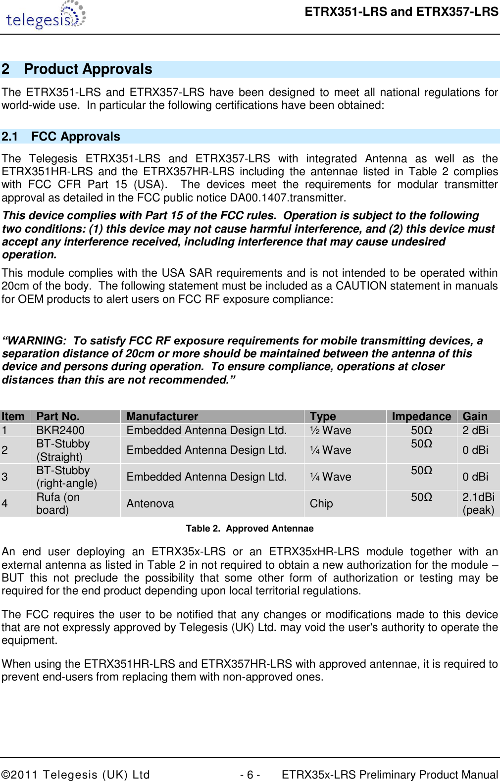  ETRX351-LRS and ETRX357-LRS  ©2011 Telegesis (UK) Ltd  - 6 -  ETRX35x-LRS Preliminary Product Manual 2  Product Approvals The ETRX351-LRS and ETRX357-LRS have been  designed to meet all national regulations for world-wide use.  In particular the following certifications have been obtained: 2.1  FCC Approvals The  Telegesis  ETRX351-LRS  and  ETRX357-LRS  with  integrated  Antenna  as  well  as  the ETRX351HR-LRS  and  the  ETRX357HR-LRS  including  the  antennae  listed  in  Table  2  complies with  FCC  CFR  Part  15  (USA).    The  devices  meet  the  requirements  for  modular  transmitter approval as detailed in the FCC public notice DA00.1407.transmitter. This device complies with Part 15 of the FCC rules.  Operation is subject to the following two conditions: (1) this device may not cause harmful interference, and (2) this device must accept any interference received, including interference that may cause undesired operation. This module complies with the USA SAR requirements and is not intended to be operated within 20cm of the body.  The following statement must be included as a CAUTION statement in manuals for OEM products to alert users on FCC RF exposure compliance:  “WARNING:  To satisfy FCC RF exposure requirements for mobile transmitting devices, a separation distance of 20cm or more should be maintained between the antenna of this device and persons during operation.  To ensure compliance, operations at closer distances than this are not recommended.”  Item Part No. Manufacturer Type Impedance Gain 1 BKR2400 Embedded Antenna Design Ltd. ½ Wave  50Ω 2 dBi 2 BT-Stubby (Straight) Embedded Antenna Design Ltd. ¼ Wave 50Ω 0 dBi 3 BT-Stubby (right-angle) Embedded Antenna Design Ltd. ¼ Wave 50Ω 0 dBi 4 Rufa (on board) Antenova Chip  50Ω 2.1dBi (peak) Table 2.  Approved Antennae An  end  user  deploying  an  ETRX35x-LRS  or  an  ETRX35xHR-LRS  module  together  with  an external antenna as listed in Table 2 in not required to obtain a new authorization for the module – BUT  this  not  preclude  the  possibility  that  some  other  form  of  authorization  or  testing  may  be required for the end product depending upon local territorial regulations. The FCC requires the user to be notified that any changes or modifications made to this device that are not expressly approved by Telegesis (UK) Ltd. may void the user&apos;s authority to operate the equipment. When using the ETRX351HR-LRS and ETRX357HR-LRS with approved antennae, it is required to prevent end-users from replacing them with non-approved ones.  