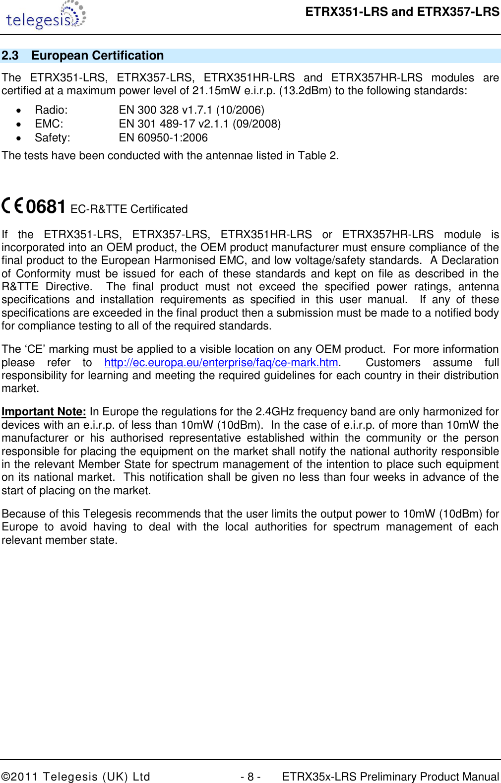  ETRX351-LRS and ETRX357-LRS  ©2011 Telegesis (UK) Ltd  - 8 -  ETRX35x-LRS Preliminary Product Manual 2.3  European Certification The  ETRX351-LRS,  ETRX357-LRS,  ETRX351HR-LRS  and  ETRX357HR-LRS  modules  are certified at a maximum power level of 21.15mW e.i.r.p. (13.2dBm) to the following standards:   Radio:    EN 300 328 v1.7.1 (10/2006)   EMC:    EN 301 489-17 v2.1.1 (09/2008)   Safety:    EN 60950-1:2006 The tests have been conducted with the antennae listed in Table 2.   0681 EC-R&amp;TTE Certificated If  the  ETRX351-LRS,  ETRX357-LRS,  ETRX351HR-LRS  or  ETRX357HR-LRS  module  is incorporated into an OEM product, the OEM product manufacturer must ensure compliance of the final product to the European Harmonised EMC, and low voltage/safety standards.  A Declaration of  Conformity  must be  issued for  each  of these standards and  kept  on file as  described in  the R&amp;TTE  Directive.    The  final  product  must  not  exceed  the  specified  power  ratings,  antenna specifications  and  installation  requirements  as  specified  in  this  user  manual.    If  any  of  these specifications are exceeded in the final product then a submission must be made to a notified body for compliance testing to all of the required standards. The „CE‟ marking must be applied to a visible location on any OEM product.  For more information please  refer  to  http://ec.europa.eu/enterprise/faq/ce-mark.htm.    Customers  assume  full responsibility for learning and meeting the required guidelines for each country in their distribution market. Important Note: In Europe the regulations for the 2.4GHz frequency band are only harmonized for devices with an e.i.r.p. of less than 10mW (10dBm).  In the case of e.i.r.p. of more than 10mW the manufacturer  or  his  authorised  representative  established  within  the  community  or  the  person responsible for placing the equipment on the market shall notify the national authority responsible in the relevant Member State for spectrum management of the intention to place such equipment on its national market.  This notification shall be given no less than four weeks in advance of the start of placing on the market. Because of this Telegesis recommends that the user limits the output power to 10mW (10dBm) for Europe  to  avoid  having  to  deal  with  the  local  authorities  for  spectrum  management  of  each relevant member state.  