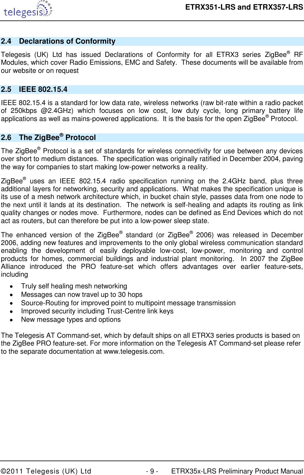  ETRX351-LRS and ETRX357-LRS  ©2011 Telegesis (UK) Ltd  - 9 -  ETRX35x-LRS Preliminary Product Manual 2.4  Declarations of Conformity Telegesis  (UK)  Ltd  has  issued  Declarations  of  Conformity  for  all  ETRX3  series  ZigBee®  RF Modules, which cover Radio Emissions, EMC and Safety.  These documents will be available from our website or on request 2.5  IEEE 802.15.4 IEEE 802.15.4 is a standard for low data rate, wireless networks (raw bit-rate within a radio packet of  250kbps  @2.4GHz)  which  focuses  on  low  cost,  low  duty  cycle,  long  primary  battery  life applications as well as mains-powered applications.  It is the basis for the open ZigBee® Protocol. 2.6  The ZigBee® Protocol The ZigBee® Protocol is a set of standards for wireless connectivity for use between any devices over short to medium distances.  The specification was originally ratified in December 2004, paving the way for companies to start making low-power networks a reality. ZigBee®  uses  an  IEEE  802.15.4  radio  specification  running  on  the  2.4GHz  band,  plus  three additional layers for networking, security and applications.  What makes the specification unique is its use of a mesh network architecture which, in bucket chain style, passes data from one node to the next until it lands at its destination.  The network is self-healing and adapts its routing as link quality changes or nodes move.  Furthermore, nodes can be defined as End Devices which do not act as routers, but can therefore be put into a low-power sleep state. The  enhanced  version  of  the  ZigBee®  standard  (or  ZigBee® 2006)  was  released  in  December 2006, adding new features and improvements to the only global wireless communication standard enabling  the  development  of  easily  deployable  low-cost,  low-power,  monitoring  and  control products  for  homes,  commercial  buildings  and  industrial  plant  monitoring.    In  2007  the  ZigBee Alliance  introduced  the  PRO  feature-set  which  offers  advantages  over  earlier  feature-sets, including   Truly self healing mesh networking   Messages can now travel up to 30 hops   Source-Routing for improved point to multipoint message transmission   Improved security including Trust-Centre link keys   New message types and options  The Telegesis AT Command-set, which by default ships on all ETRX3 series products is based on the ZigBee PRO feature-set. For more information on the Telegesis AT Command-set please refer to the separate documentation at www.telegesis.com.  