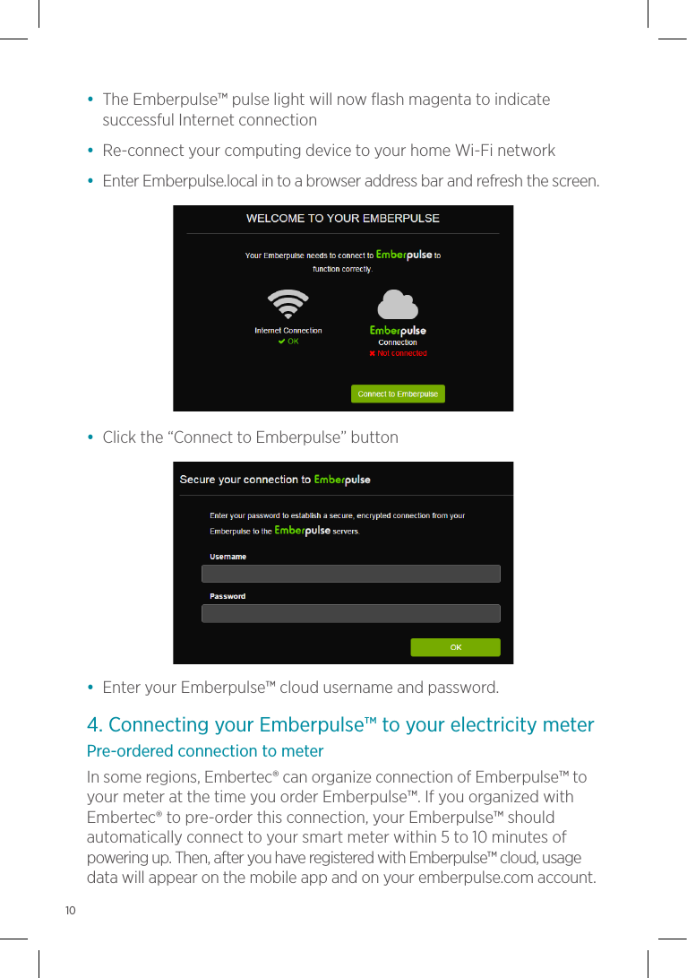 •  The Emberpulse™ pulse light will now flash magenta to indicate successful Internet connection•  Re-connect your computing device to your home Wi-Fi network•  Enter Emberpulse.local in to a browser address bar and refresh the screen.•  Click the “Connect to Emberpulse” button•  Enter your Emberpulse™ cloud username and password.4. Connecting your Emberpulse™ to your electricity meterPre-ordered connection to meterIn some regions, Embertec® can organize connection of Emberpulse™ to your meter at the time you order Emberpulse™. If you organized with Embertec® to pre-order this connection, your Emberpulse™ should automatically connect to your smart meter within 5 to 10 minutes of powering up. Then, after you have registered with Emberpulse™ cloud, usage data will appear on the mobile app and on your emberpulse.com account.10