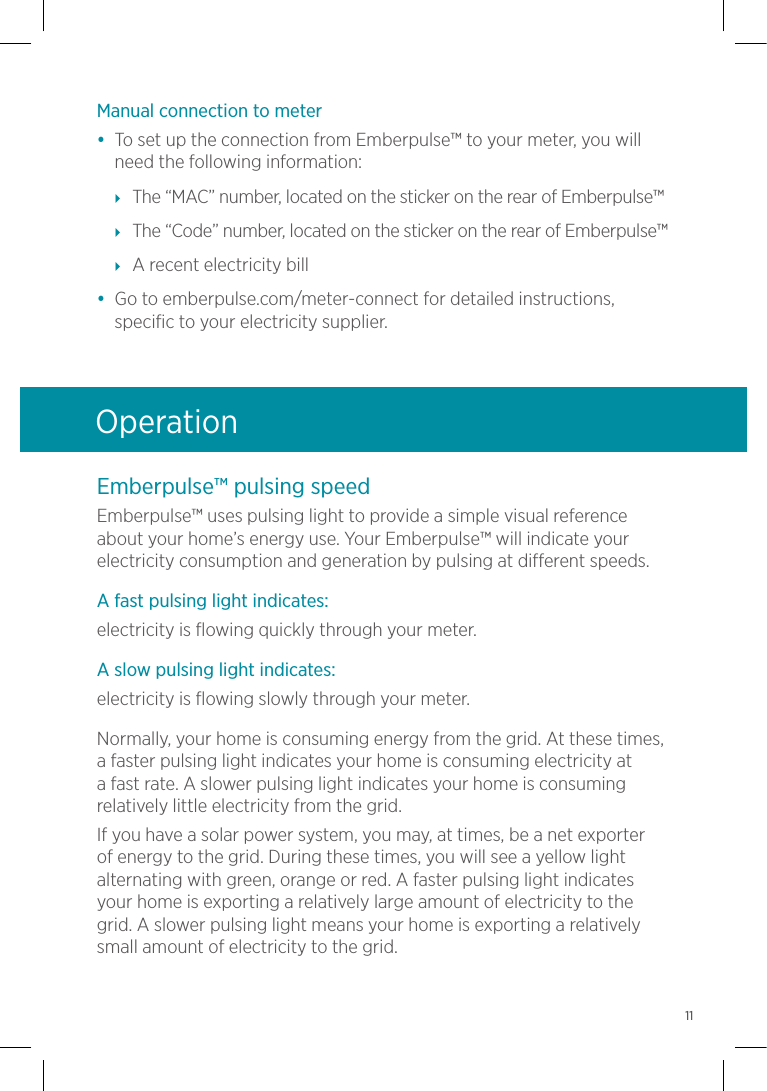 Emberpulse™ pulsing speedEmberpulse™ uses pulsing light to provide a simple visual reference about your home’s energy use. Your Emberpulse™ will indicate your electricity consumption and generation by pulsing at different speeds.A fast pulsing light indicates:electricity is flowing quickly through your meter.A slow pulsing light indicates:electricity is flowing slowly through your meter. Normally, your home is consuming energy from the grid. At these times, a faster pulsing light indicates your home is consuming electricity at a fast rate. A slower pulsing light indicates your home is consuming relatively little electricity from the grid.If you have a solar power system, you may, at times, be a net exporter of energy to the grid. During these times, you will see a yellow light alternating with green, orange or red. A faster pulsing light indicates your home is exporting a relatively large amount of electricity to the grid. A slower pulsing light means your home is exporting a relatively small amount of electricity to the grid.OperationManual connection to meter•  To set up the connection from Emberpulse™ to your meter, you will need the following information: The “MAC” number, located on the sticker on the rear of Emberpulse™ The “Code” number, located on the sticker on the rear of Emberpulse™ A recent electricity bill•  Go to emberpulse.com/meter-connect for detailed instructions, specific to your electricity supplier.11