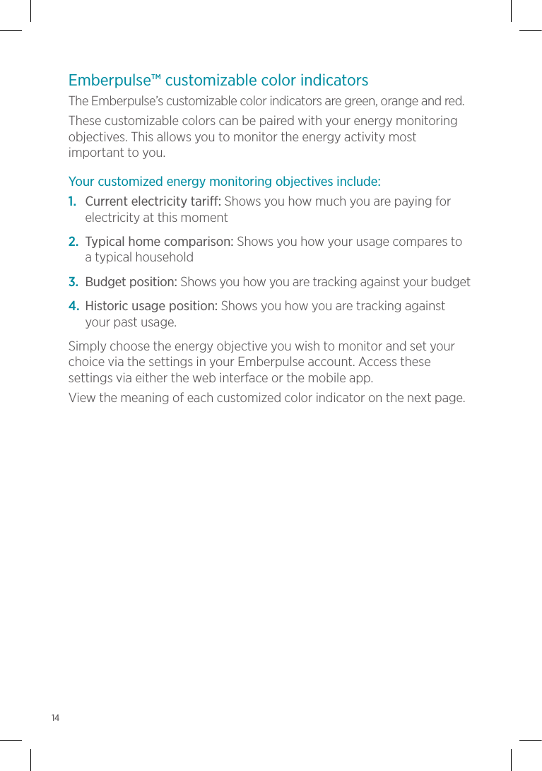Emberpulse™ customizable color indicatorsThe Emberpulse’s customizable color indicators are green, orange and red. These customizable colors can be paired with your energy monitoring objectives. This allows you to monitor the energy activity most important to you.Your customized energy monitoring objectives include:1.  Current electricity tariff: Shows you how much you are paying for electricity at this moment2.  Typical home comparison: Shows you how your usage compares to  a typical household3.  Budget position: Shows you how you are tracking against your budget4.  Historic usage position: Shows you how you are tracking against your past usage.Simply choose the energy objective you wish to monitor and set your choice via the settings in your Emberpulse account. Access these settings via either the web interface or the mobile app.View the meaning of each customized color indicator on the next page.14