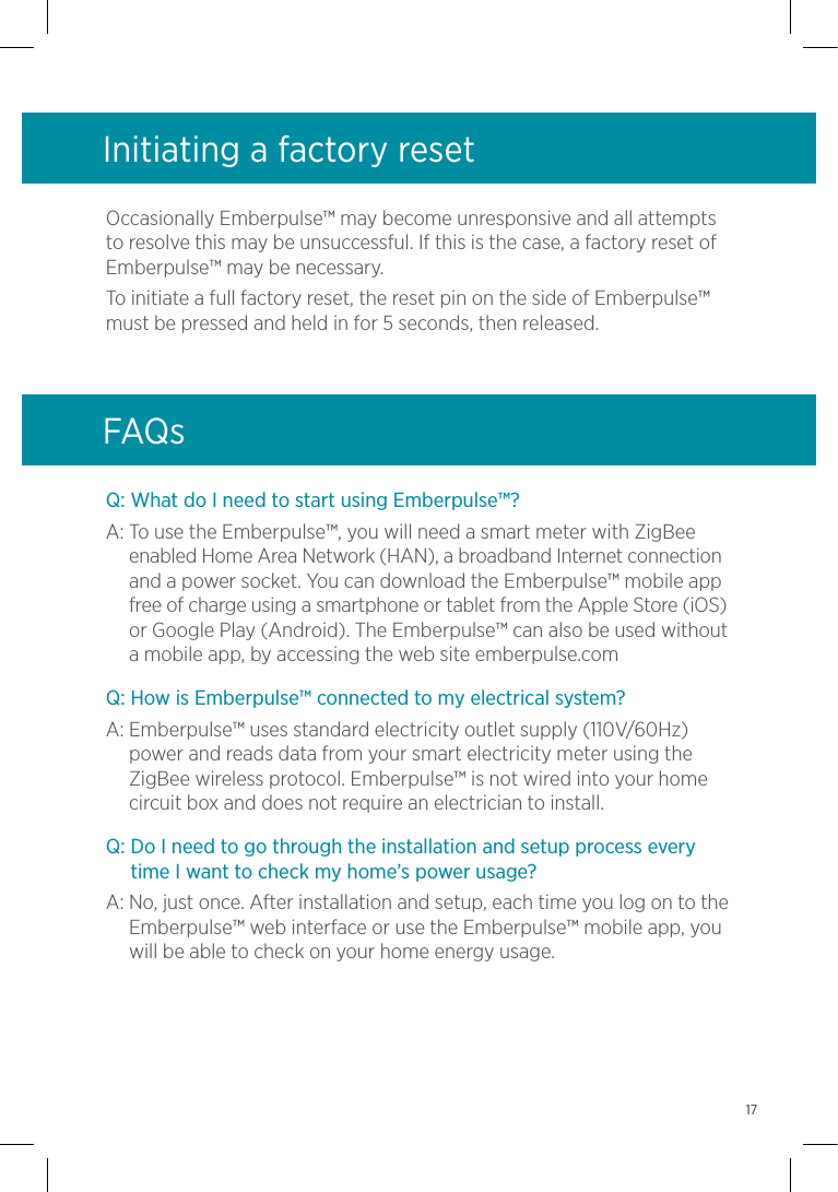 Q: What do I need to start using Emberpulse™?A:  To use the Emberpulse™, you will need a smart meter with ZigBee enabled Home Area Network (HAN), a broadband Internet connection and a power socket. You can download the Emberpulse™ mobile app free of charge using a smartphone or tablet from the Apple Store (iOS) or Google Play (Android). The Emberpulse™ can also be used without a mobile app, by accessing the web site emberpulse.comQ: How is Emberpulse™ connected to my electrical system?A:  Emberpulse™ uses standard electricity outlet supply (110V/60Hz) power and reads data from your smart electricity meter using the ZigBee wireless protocol. Emberpulse™ is not wired into your home circuit box and does not require an electrician to install.Q:  Do I need to go through the installation and setup process every time I want to check my home’s power usage?A:  No, just once. After installation and setup, each time you log on to the Emberpulse™ web interface or use the Emberpulse™ mobile app, you will be able to check on your home energy usage.Initiating a factory resetOccasionally Emberpulse™ may become unresponsive and all attempts to resolve this may be unsuccessful. If this is the case, a factory reset of Emberpulse™ may be necessary.To initiate a full factory reset, the reset pin on the side of Emberpulse™ must be pressed and held in for 5 seconds, then released.FAQs17