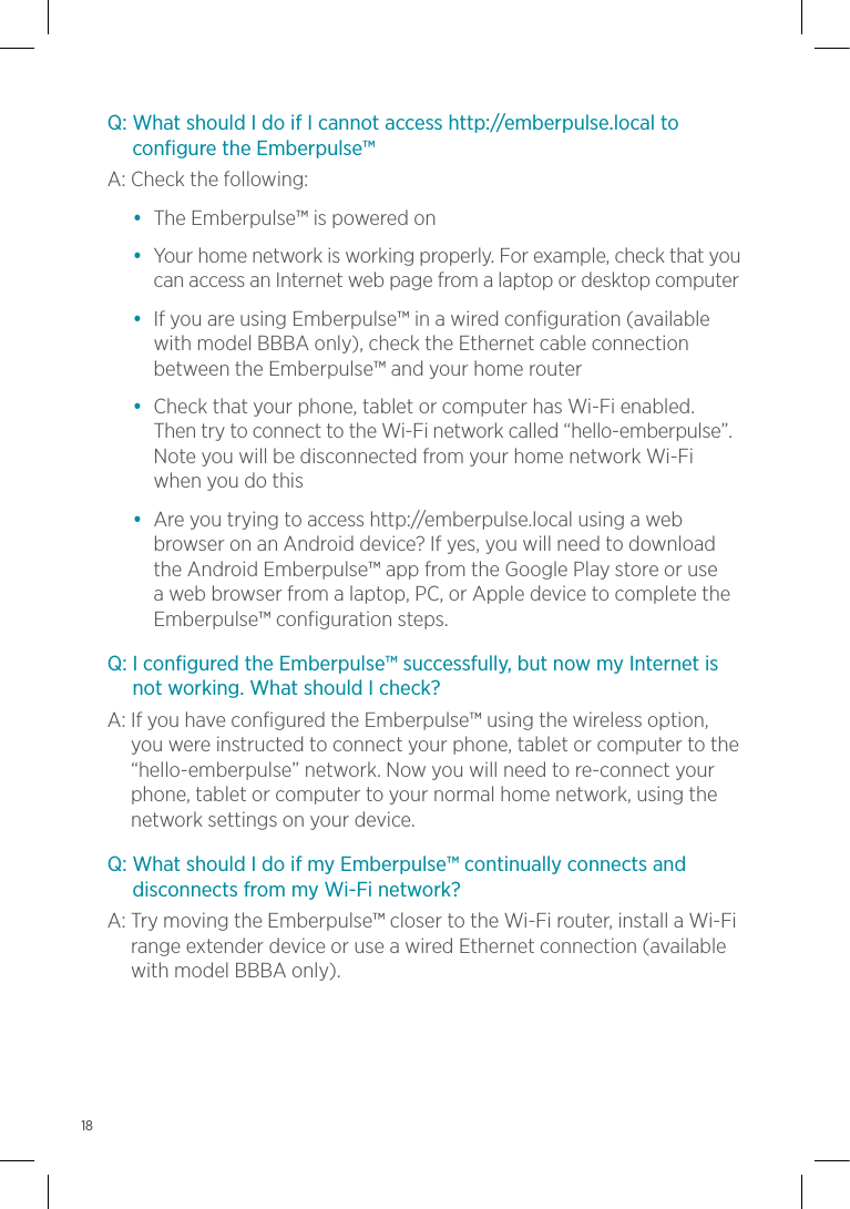 Q:  What should I do if I cannot access http://emberpulse.local to configure the Emberpulse™A:     Check  the  following:•  The Emberpulse™ is powered on•   Your home network is working properly. For example, check that you can access an Internet web page from a laptop or desktop computer•   If you are using Emberpulse™ in a wired configuration (available with model BBBA only), check the Ethernet cable connection between the Emberpulse™ and your home router•   Check that your phone, tablet or computer has Wi-Fi enabled. Then try to connect to the Wi-Fi network called “hello-emberpulse”. Note you will be disconnected from your home network Wi-Fi when you do this•   Are you trying to access http://emberpulse.local using a web browser on an Android device? If yes, you will need to download the Android Emberpulse™ app from the Google Play store or use a web browser from a laptop, PC, or Apple device to complete the Emberpulse™ configuration steps.Q:  I configured the Emberpulse™ successfully, but now my Internet is not working. What should I check?A:  If you have configured the Emberpulse™ using the wireless option, you were instructed to connect your phone, tablet or computer to the “hello-emberpulse” network. Now you will need to re-connect your phone, tablet or computer to your normal home network, using the network settings on your device.Q:  What should I do if my Emberpulse™ continually connects and disconnects from my Wi-Fi network?A:  Try moving the Emberpulse™ closer to the Wi-Fi router, install a Wi-Fi range extender device or use a wired Ethernet connection (available with model BBBA only).18