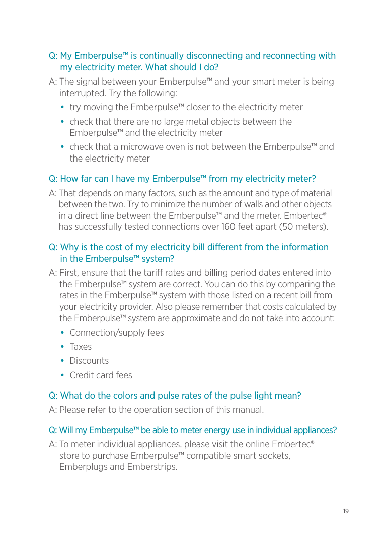 Q:  My Emberpulse™ is continually disconnecting and reconnecting with my electricity meter. What should I do?A:    The signal between your Emberpulse™ and your smart meter is being interrupted. Try the following:•  try moving the Emberpulse™ closer to the electricity meter•   check that there are no large metal objects between the Emberpulse™ and the electricity meter•   check that a microwave oven is not between the Emberpulse™ and the electricity meterQ: How far can I have my Emberpulse™ from my electricity meter?A:  That depends on many factors, such as the amount and type of material between the two. Try to minimize the number of walls and other objects in a direct line between the Emberpulse™ and the meter. Embertec® has successfully tested connections over 160 feet apart (50 meters).Q:  Why is the cost of my electricity bill different from the information in the Emberpulse™ system?A:  First, ensure that the tariff rates and billing period dates entered into the Emberpulse™ system are correct. You can do this by comparing the rates in the Emberpulse™ system with those listed on a recent bill from your electricity provider. Also please remember that costs calculated by the Emberpulse™ system are approximate and do not take into account:•  Connection/supply fees•  Taxes•  Discounts•  Credit card feesQ: What do the colors and pulse rates of the pulse light mean?A: Please refer to the operation section of this manual.Q:  Will my Emberpulse™ be able to meter energy use in individual appliances?A:  To meter individual appliances, please visit the online Embertec®  store to purchase Emberpulse™ compatible smart sockets, Emberplugs and Emberstrips.19