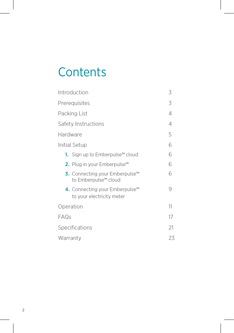 ContentsIntroduction 3Prerequisites 3Packing  List   4Safety Instructions  4Hardware 5Initial  Setup   6 1.  Sign up to Emberpulse™ cloud   6 2.   Plug in your Emberpulse™                                 6   3.   Connecting your Emberpulse™   6 to Emberpulse™ cloud   4.   Connecting your Emberpulse™   9 to your electricity meter  Operation 11FAQs     17Specifications 21Warranty 232