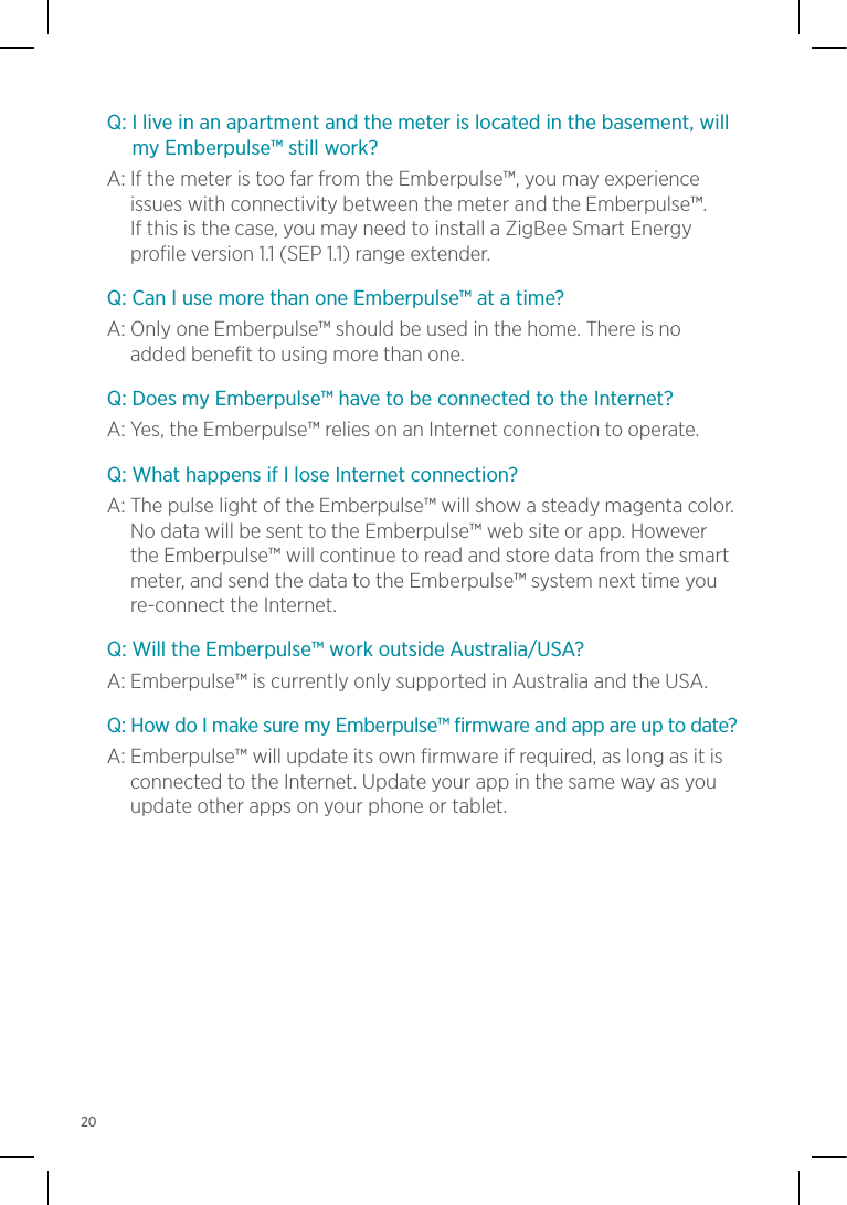 Q:  I live in an apartment and the meter is located in the basement, will my Emberpulse™ still work?A:  If the meter is too far from the Emberpulse™, you may experience issues with connectivity between the meter and the Emberpulse™.  If this is the case, you may need to install a ZigBee Smart Energy profile version 1.1 (SEP 1.1) range extender.Q: Can I use more than one Emberpulse™ at a time?A:  Only one Emberpulse™ should be used in the home. There is no added benefit to using more than one.Q: Does my Emberpulse™ have to be connected to the Internet?A: Yes, the Emberpulse™ relies on an Internet connection to operate.Q: What happens if I lose Internet connection?A:  The pulse light of the Emberpulse™ will show a steady magenta color. No data will be sent to the Emberpulse™ web site or app. However the Emberpulse™ will continue to read and store data from the smart meter, and send the data to the Emberpulse™ system next time you re-connect the Internet.Q: Will the Emberpulse™ work outside Australia/USA?A: Emberpulse™ is currently only supported in Australia and the USA.Q: How do I make sure my Emberpulse™ firmware and app are up to date?A:  Emberpulse™ will update its own firmware if required, as long as it is connected to the Internet. Update your app in the same way as you update other apps on your phone or tablet.20