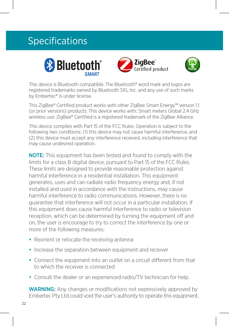 This device is Bluetooth compatible. The Bluetooth® word mark and logos are registered trademarks owned by Bluetooth SIG, Inc. and any use of such marks by Embertec® is under license. This ZigBee® Certified product works with other ZigBee Smart Energy™ version 1.1 (or prior versions) products. This device works with: Smart meters Global 2.4 GHz wireless use: ZigBee® Certified is a registered trademark of the ZigBee Alliance.This device complies with Part 15 of the FCC Rules. Operation is subject to the following two conditions: (1) this device may not cause harmful interference, and (2) this device must accept any interference received, including interference that may cause undesired operation.NOTE: This equipment has been tested and found to comply with the limits for a class B digital device, pursuant to Part 15 of the FCC Rules. These limits are designed to provide reasonable protection against harmful interference in a residential installation. This equipment generates, uses and can radiate radio frequency energy and, if not installed and used in accordance with the instructions, may cause harmful interference to radio communications. However, there is no guarantee that interference will not occur in a particular installation. If this equipment does cause harmful interference to radio or television reception, which can be determined by turning the equipment off and on, the user is encourage to try to correct the interference by one or more of the following measures:•  Reorient or relocate the receiving antenna•  Increase the separation between equipment and receiver•  Connect the equipment into an outlet on a circuit different from that to which the receiver is connected•  Consult the dealer or an experienced radio/TV technician for help.WARNING: Any changes or modifications not expressively approved by Embertec Pty Ltd could void the user’s authority to operate this equipment. Specifications22