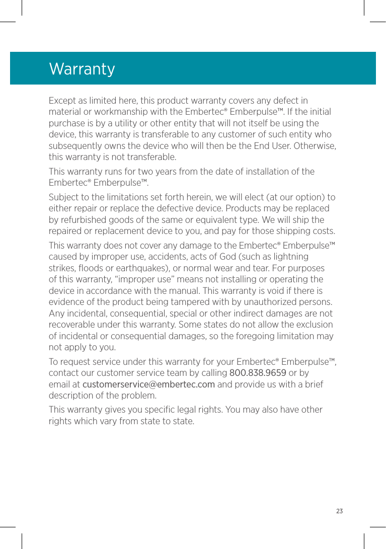 WarrantyExcept as limited here, this product warranty covers any defect in material or workmanship with the Embertec® Emberpulse™. If the initial purchase is by a utility or other entity that will not itself be using the device, this warranty is transferable to any customer of such entity who subsequently owns the device who will then be the End User. Otherwise, this warranty is not transferable.This warranty runs for two years from the date of installation of the Embertec® Emberpulse™. Subject to the limitations set forth herein, we will elect (at our option) to either repair or replace the defective device. Products may be replaced by refurbished goods of the same or equivalent type. We will ship the repaired or replacement device to you, and pay for those shipping costs.This warranty does not cover any damage to the Embertec® Emberpulse™ caused by improper use, accidents, acts of God (such as lightning strikes, floods or earthquakes), or normal wear and tear. For purposes of this warranty, “improper use” means not installing or operating the device in accordance with the manual. This warranty is void if there is evidence of the product being tampered with by unauthorized persons. Any incidental, consequential, special or other indirect damages are not recoverable under this warranty. Some states do not allow the exclusion of incidental or consequential damages, so the foregoing limitation may not apply to you.To request service under this warranty for your Embertec® Emberpulse™, contact our customer service team by calling 800.838.9659 or by email at customerservice@embertec.com and provide us with a brief description of the problem.This warranty gives you specific legal rights. You may also have other rights which vary from state to state.23