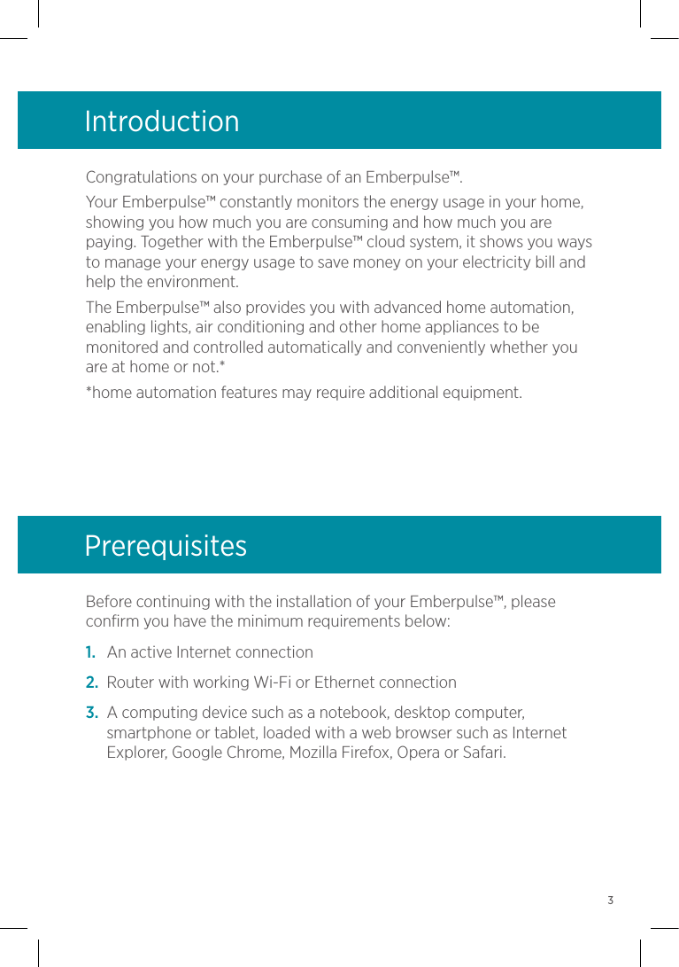 Congratulations on your purchase of an Emberpulse™.Your Emberpulse™ constantly monitors the energy usage in your home, showing you how much you are consuming and how much you are paying. Together with the Emberpulse™ cloud system, it shows you ways to manage your energy usage to save money on your electricity bill and help the environment.The Emberpulse™ also provides you with advanced home automation, enabling lights, air conditioning and other home appliances to be monitored and controlled automatically and conveniently whether you are at home or not.**home automation features may require additional equipment.Introduction Before continuing with the installation of your Emberpulse™, please confirm you have the minimum requirements below:1.  An active Internet connection2.  Router with working Wi-Fi or Ethernet connection3.  A computing device such as a notebook, desktop computer, smartphone or tablet, loaded with a web browser such as Internet Explorer, Google Chrome, Mozilla Firefox, Opera or Safari.Prerequisites3