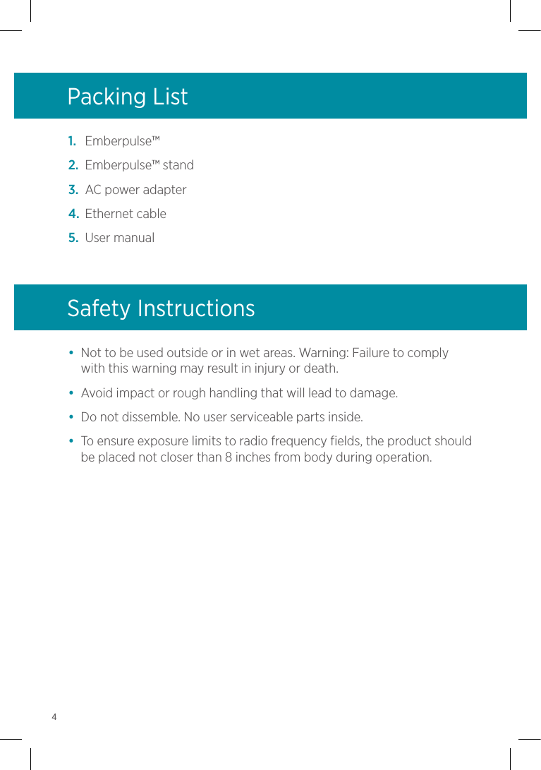 1.  Emberpulse™2.  Emberpulse™ stand3.  AC power adapter4.  Ethernet cable5.  User manualPacking List•  Not to be used outside or in wet areas. Warning: Failure to comply with this warning may result in injury or death.•  Avoid impact or rough handling that will lead to damage.•  Do not dissemble. No user serviceable parts inside.•  To ensure exposure limits to radio frequency fields, the product should be placed not closer than 8 inches from body during operation.Safety Instructions4