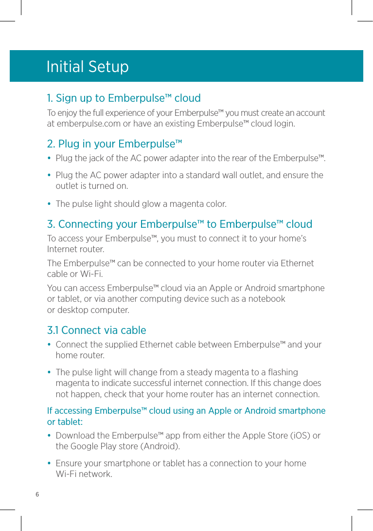 Initial Setup1. Sign up to Emberpulse™ cloudTo enjoy the full experience of your Emberpulse™ you must create an account at emberpulse.com or have an existing Emberpulse™ cloud login.2. Plug in your Emberpulse™•  Plug the jack of the AC power adapter into the rear of the Emberpulse™.•  Plug the AC power adapter into a standard wall outlet, and ensure the outlet is turned on.•  The pulse light should glow a magenta color.3. Connecting your Emberpulse™ to Emberpulse™ cloud To access your Emberpulse™, you must to connect it to your home’s Internet router. The Emberpulse™ can be connected to your home router via Ethernet cable or Wi-Fi.You can access Emberpulse™ cloud via an Apple or Android smartphone or tablet, or via another computing device such as a notebook  or desktop computer.3.1 Connect via cable•  Connect the supplied Ethernet cable between Emberpulse™ and your home router.•  The pulse light will change from a steady magenta to a flashing magenta to indicate successful internet connection. If this change does not happen, check that your home router has an internet connection.If accessing Emberpulse™ cloud using an Apple or Android smartphone or tablet:•  Download the Emberpulse™ app from either the Apple Store (iOS) or the Google Play store (Android).•  Ensure your smartphone or tablet has a connection to your home Wi-Fi network.6