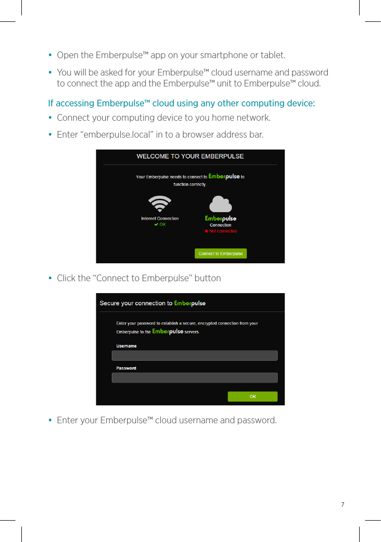 •  Open the Emberpulse™ app on your smartphone or tablet.•  You will be asked for your Emberpulse™ cloud username and password to connect the app and the Emberpulse™ unit to Emberpulse™ cloud.If accessing Emberpulse™ cloud using any other computing device:•  Connect your computing device to you home network.•  Enter “emberpulse.local” in to a browser address bar.•  Click the “Connect to Emberpulse” button•  Enter your Emberpulse™ cloud username and password.7