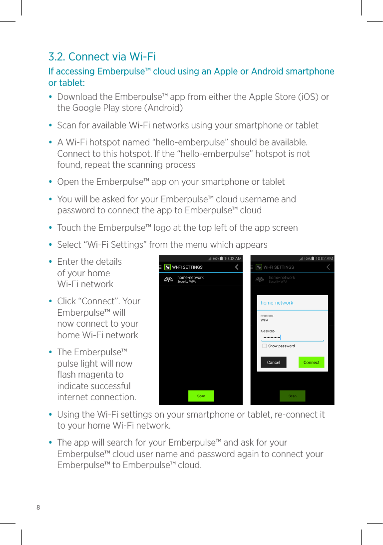 3.2. Connect via Wi-FiIf accessing Emberpulse™ cloud using an Apple or Android smartphone or tablet:•  Download the Emberpulse™ app from either the Apple Store (iOS) or the Google Play store (Android)•  Scan for available Wi-Fi networks using your smartphone or tablet•  A Wi-Fi hotspot named “hello-emberpulse” should be available. Connect to this hotspot. If the “hello-emberpulse” hotspot is not found, repeat the scanning process•  Open the Emberpulse™ app on your smartphone or tablet•  You will be asked for your Emberpulse™ cloud username and password to connect the app to Emberpulse™ cloud•  Touch the Emberpulse™ logo at the top left of the app screen•  Select “Wi-Fi Settings” from the menu which appears•  Enter the details  of your home  Wi-Fi network•  Click “Connect”. Your Emberpulse™ will  now connect to your  home Wi-Fi network•  The Emberpulse™  pulse light will now  flash magenta to  indicate successful internet connection.•  Using the Wi-Fi settings on your smartphone or tablet, re-connect it to your home Wi-Fi network.•  The app will search for your Emberpulse™ and ask for your Emberpulse™ cloud user name and password again to connect your Emberpulse™ to Emberpulse™ cloud.8