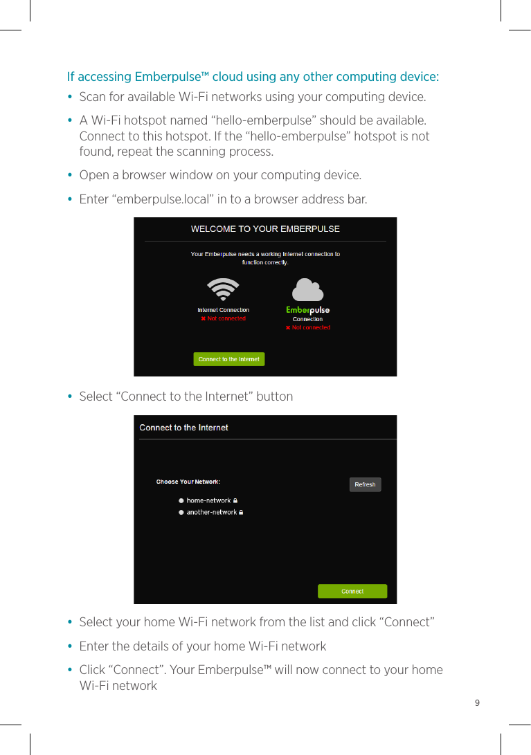 If accessing Emberpulse™ cloud using any other computing device:•  Scan for available Wi-Fi networks using your computing device.•  A Wi-Fi hotspot named “hello-emberpulse” should be available. Connect to this hotspot. If the “hello-emberpulse” hotspot is not found, repeat the scanning process.•  Open a browser window on your computing device.•  Enter “emberpulse.local” in to a browser address bar.•  Select “Connect to the Internet” button•  Select your home Wi-Fi network from the list and click “Connect”•  Enter the details of your home Wi-Fi network•  Click “Connect”. Your Emberpulse™ will now connect to your home Wi-Fi network9