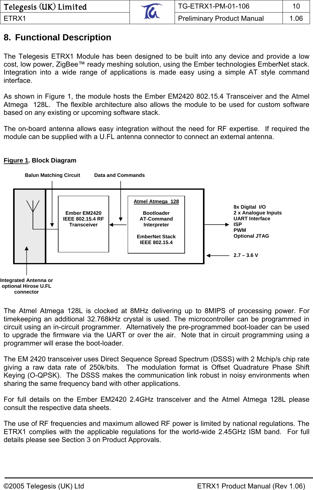 Telegesis (UK) Limited TG-ETRX1-PM-01-106 10  ETRX1    Preliminary Product Manual  1.06   8. Functional Description  The Telegesis ETRX1 Module has been designed to be built into any device and provide a low cost, low power, ZigBee™ ready meshing solution, using the Ember technologies EmberNet stack.  Integration into a wide range of applications is made easy using a simple AT style command interface.  As shown in Figure 1, the module hosts the Ember EM2420 802.15.4 Transceiver and the Atmel Atmega  128L.  The flexible architecture also allows the module to be used for custom software based on any existing or upcoming software stack.  The on-board antenna allows easy integration without the need for RF expertise.  If required the module can be supplied with a U.FL antenna connector to connect an external antenna.   Figure 1. Block Diagram                 Balun Matching Circuit          Data and Commands                    Ember EM2420 IEEE 802.15.4 RF Transceiver  Atmel Atmega  128 Bootloader AT-Command Interpreter  EmberNet Stack IEEE 802.15.4 8x Digital  I/O 2 x Analogue Inputs UART Interface ISP PWM Optional JTAG   2.7 – 3.6 V Integrated Antenna or optional Hirose U.FL connector  The Atmel Atmega 128L is clocked at 8MHz delivering up to 8MIPS of processing power. For timekeeping an additional 32.768kHz crystal is used. The microcontroller can be programmed in circuit using an in-circuit programmer.  Alternatively the pre-programmed boot-loader can be used to upgrade the firmware via the UART or over the air.  Note that in circuit programming using a programmer will erase the boot-loader.  The EM 2420 transceiver uses Direct Sequence Spread Spectrum (DSSS) with 2 Mchip/s chip rate giving a raw data rate of 250k/bits.  The modulation format is Offset Quadrature Phase Shift Keying (O-QPSK).  The DSSS makes the communication link robust in noisy environments when sharing the same frequency band with other applications.  For full details on the Ember EM2420 2.4GHz transceiver and the Atmel Atmega 128L please consult the respective data sheets.  The use of RF frequencies and maximum allowed RF power is limited by national regulations. The ETRX1 complies with the applicable regulations for the world-wide 2.45GHz ISM band.  For full details please see Section 3 on Product Approvals.  ©2005 Telegesis (UK) Ltd    ETRX1 Product Manual (Rev 1.06) 