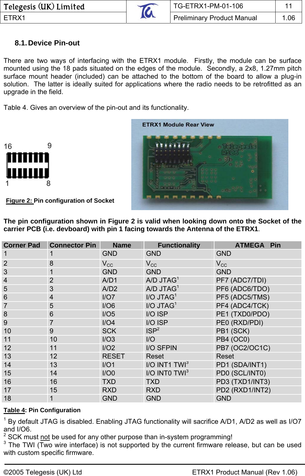 Telegesis (UK) Limited TG-ETRX1-PM-01-106 11  ETRX1    Preliminary Product Manual  1.06   8.1. Device  Pin-out  There are two ways of interfacing with the ETRX1 module.  Firstly, the module can be surface mounted using the 18 pads situated on the edges of the module.  Secondly, a 2x8, 1.27mm pitch surface mount header (included) can be attached to the bottom of the board to allow a plug-in solution.  The latter is ideally suited for applications where the radio needs to be retrofitted as an upgrade in the field.  Table 4. Gives an overview of the pin-out and its functionality.             Figure 2: Pin configuration of Socket  The pin configuration shown in Figure 2 is valid when looking down onto the Socket of the carrier PCB (i.e. devboard) with pin 1 facing towards the Antenna of the ETRX1.   Corner Pad  Connector Pin  Name  Functionality  ATMEGA   Pin 1  1  GND  GND  GND 2  8  VCC VCC VCC3  1  GND  GND  GND 4  2  A/D1  A/D JTAG1PF7 (ADC7/TDI) 5  3  A/D2  A/D JTAG1PF6 (ADC6/TDO) 6  4  I/O7  I/O JTAG1PF5 (ADC5/TMS) 7  5  I/O6  I/O JTAG1PF4 (ADC4/TCK) 8  6  I/O5  I/O ISP  PE1 (TXD0/PDO) 9  7  I/O4  I/O ISP  PE0 (RXD/PDI) 10  9  SCK  ISP2PB1 (SCK) 11  10  I/O3  I/O  PB4 (OC0) 12  11  I/O2  I/O SFPIN  PB7 (OC2/OC1C) 13  12  RESET  Reset  Reset 14  13  I/O1  I/O INT1 TWI3PD1 (SDA/INT1) 15  14  I/O0  I/O INT0 TWI3PD0 (SCL/INT0) 16  16  TXD  TXD  PD3 (TXD1/INT3) 17  15  RXD  RXD  PD2 (RXD1/INT2) 18  1  GND  GND  GND Table 4: Pin Configuration 1 By default JTAG is disabled. Enabling JTAG functionality will sacrifice A/D1, A/D2 as well as I/O7 and I/O6. 2 SCK must not be used for any other purpose than in-system programming! 3 The TWI (Two wire interface) is not supported by the current firmware release, but can be used with custom specific firmware. ©2005 Telegesis (UK) Ltd    ETRX1 Product Manual (Rev 1.06) 