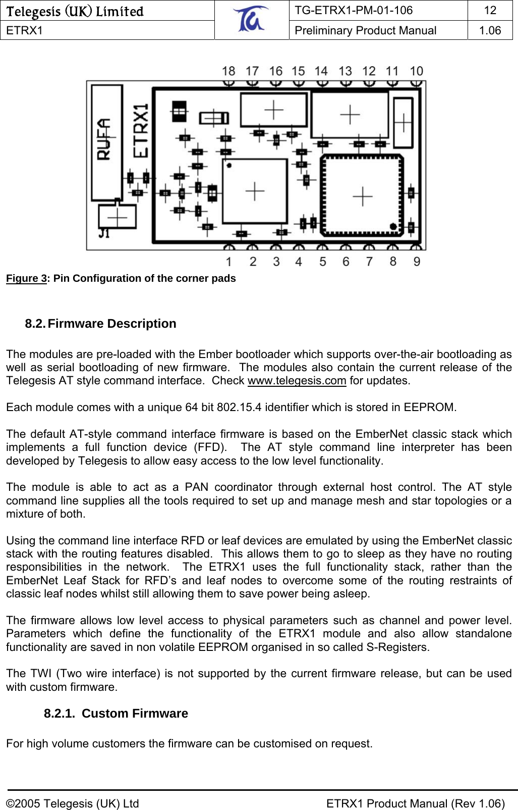 Telegesis (UK) Limited TG-ETRX1-PM-01-106 12  ETRX1    Preliminary Product Manual  1.06     Figure 3: Pin Configuration of the corner pads  8.2. Firmware Description  The modules are pre-loaded with the Ember bootloader which supports over-the-air bootloading as well as serial bootloading of new firmware.  The modules also contain the current release of the Telegesis AT style command interface.  Check www.telegesis.com for updates.  Each module comes with a unique 64 bit 802.15.4 identifier which is stored in EEPROM.  The default AT-style command interface firmware is based on the EmberNet classic stack which implements a full function device (FFD).  The AT style command line interpreter has been developed by Telegesis to allow easy access to the low level functionality.  The module is able to act as a PAN coordinator through external host control. The AT style command line supplies all the tools required to set up and manage mesh and star topologies or a mixture of both.  Using the command line interface RFD or leaf devices are emulated by using the EmberNet classic stack with the routing features disabled.  This allows them to go to sleep as they have no routing responsibilities in the network.  The ETRX1 uses the full functionality stack, rather than the EmberNet Leaf Stack for RFD’s and leaf nodes to overcome some of the routing restraints of classic leaf nodes whilst still allowing them to save power being asleep.  The firmware allows low level access to physical parameters such as channel and power level.  Parameters which define the functionality of the ETRX1 module and also allow standalone functionality are saved in non volatile EEPROM organised in so called S-Registers.  The TWI (Two wire interface) is not supported by the current firmware release, but can be used with custom firmware. 8.2.1. Custom Firmware  For high volume customers the firmware can be customised on request.    ©2005 Telegesis (UK) Ltd    ETRX1 Product Manual (Rev 1.06) 