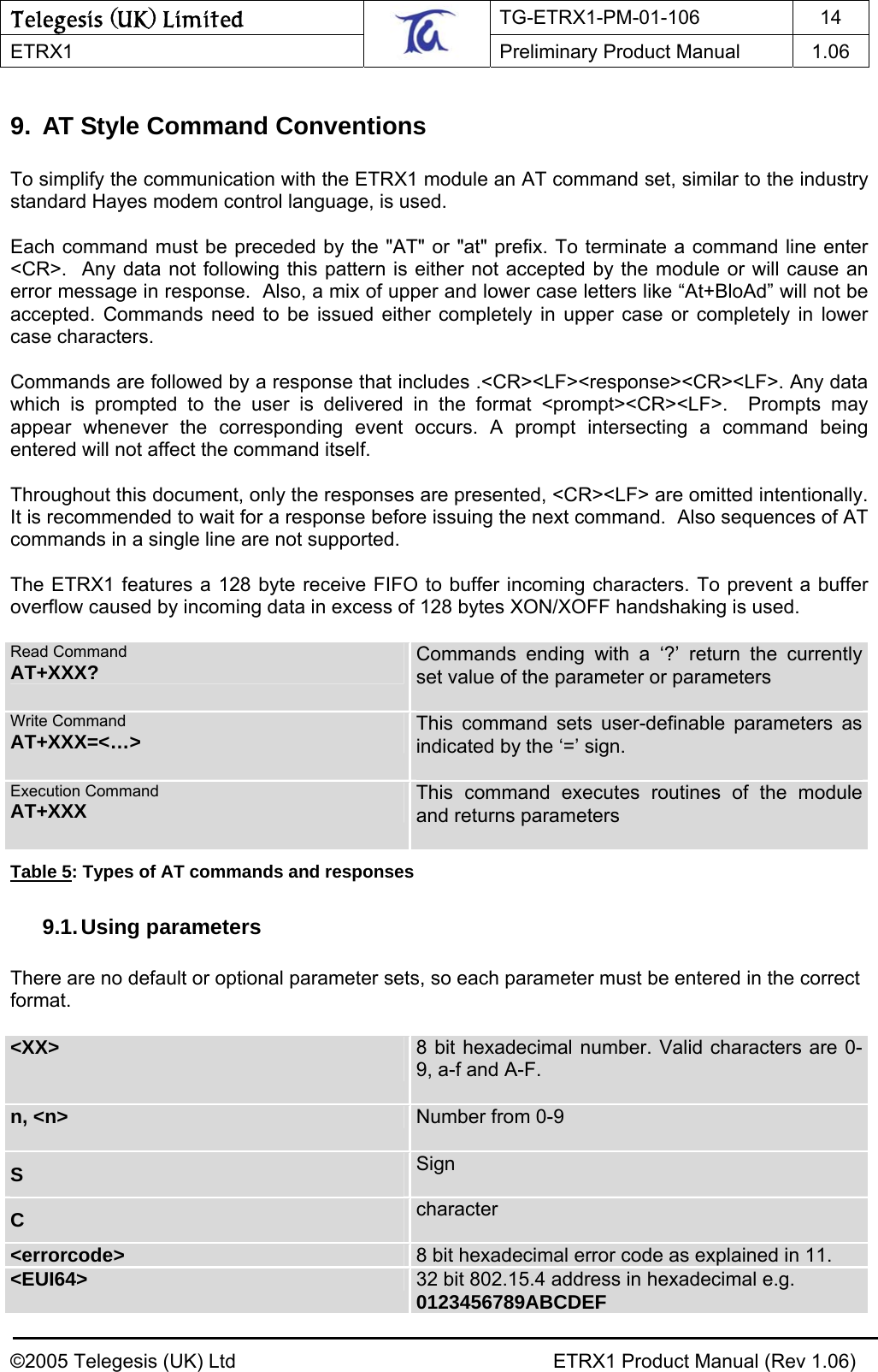Telegesis (UK) Limited TG-ETRX1-PM-01-106 14  ETRX1    Preliminary Product Manual  1.06   9.  AT Style Command Conventions  To simplify the communication with the ETRX1 module an AT command set, similar to the industry standard Hayes modem control language, is used.  Each command must be preceded by the &quot;AT&quot; or &quot;at&quot; prefix. To terminate a command line enter &lt;CR&gt;.  Any data not following this pattern is either not accepted by the module or will cause an error message in response.  Also, a mix of upper and lower case letters like “At+BloAd” will not be accepted. Commands need to be issued either completely in upper case or completely in lower case characters.  Commands are followed by a response that includes .&lt;CR&gt;&lt;LF&gt;&lt;response&gt;&lt;CR&gt;&lt;LF&gt;. Any data which is prompted to the user is delivered in the format &lt;prompt&gt;&lt;CR&gt;&lt;LF&gt;.  Prompts may appear whenever the corresponding event occurs. A prompt intersecting a command being entered will not affect the command itself.  Throughout this document, only the responses are presented, &lt;CR&gt;&lt;LF&gt; are omitted intentionally.  It is recommended to wait for a response before issuing the next command.  Also sequences of AT commands in a single line are not supported.  The ETRX1 features a 128 byte receive FIFO to buffer incoming characters. To prevent a buffer overflow caused by incoming data in excess of 128 bytes XON/XOFF handshaking is used.    Read Command AT+XXX?  Commands ending with a ‘?’ return the currently set value of the parameter or parameters  Write Command AT+XXX=&lt;…&gt; This command sets user-definable parameters as indicated by the ‘=’ sign.  Execution Command AT+XXX This command executes routines of the module and returns parameters  Table 5: Types of AT commands and responses 9.1. Using  parameters  There are no default or optional parameter sets, so each parameter must be entered in the correct format.  &lt;XX&gt;  8 bit hexadecimal number. Valid characters are 0-9, a-f and A-F.  n, &lt;n&gt;  Number from 0-9  S  Sign C  character &lt;errorcode&gt;  8 bit hexadecimal error code as explained in 11.  &lt;EUI64&gt;  32 bit 802.15.4 address in hexadecimal e.g. 0123456789ABCDEF ©2005 Telegesis (UK) Ltd    ETRX1 Product Manual (Rev 1.06) 