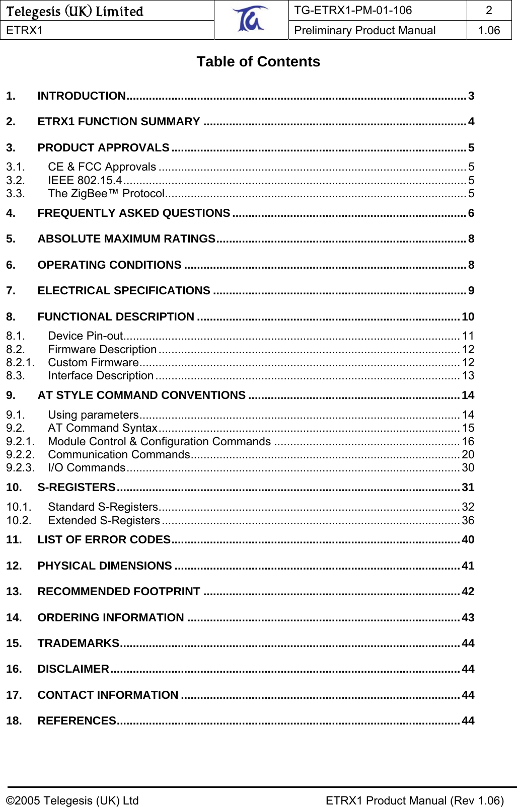 Telegesis (UK) Limited TG-ETRX1-PM-01-106 2  ETRX1    Preliminary Product Manual  1.06   Table of Contents  1. INTRODUCTION..........................................................................................................3 2. ETRX1 FUNCTION SUMMARY ..................................................................................4 3. PRODUCT APPROVALS ............................................................................................5 3.1. CE &amp; FCC Approvals ................................................................................................ 5 3.2. IEEE 802.15.4........................................................................................................... 5 3.3. The ZigBee™ Protocol.............................................................................................. 5 4. FREQUENTLY ASKED QUESTIONS .........................................................................6 5. ABSOLUTE MAXIMUM RATINGS..............................................................................8 6. OPERATING CONDITIONS ........................................................................................8 7. ELECTRICAL SPECIFICATIONS ...............................................................................9 8. FUNCTIONAL DESCRIPTION ..................................................................................10 8.1. Device Pin-out ......................................................................................................... 11 8.2. Firmware Description .............................................................................................. 12 8.2.1. Custom Firmware.................................................................................................... 12 8.3. Interface Description............................................................................................... 13 9. AT STYLE COMMAND CONVENTIONS ..................................................................14 9.1. Using parameters.................................................................................................... 14 9.2. AT Command Syntax.............................................................................................. 15 9.2.1. Module Control &amp; Configuration Commands .......................................................... 16 9.2.2. Communication Commands.................................................................................... 20 9.2.3. I/O Commands........................................................................................................ 30 10. S-REGISTERS...........................................................................................................31 10.1. Standard S-Registers.............................................................................................. 32 10.2. Extended S-Registers ............................................................................................. 36 11. LIST OF ERROR CODES..........................................................................................40 12. PHYSICAL DIMENSIONS .........................................................................................41 13. RECOMMENDED FOOTPRINT ................................................................................42 14. ORDERING INFORMATION .....................................................................................43 15. TRADEMARKS..........................................................................................................44 16. DISCLAIMER.............................................................................................................44 17. CONTACT INFORMATION .......................................................................................44 18. REFERENCES...........................................................................................................44  ©2005 Telegesis (UK) Ltd    ETRX1 Product Manual (Rev 1.06) 