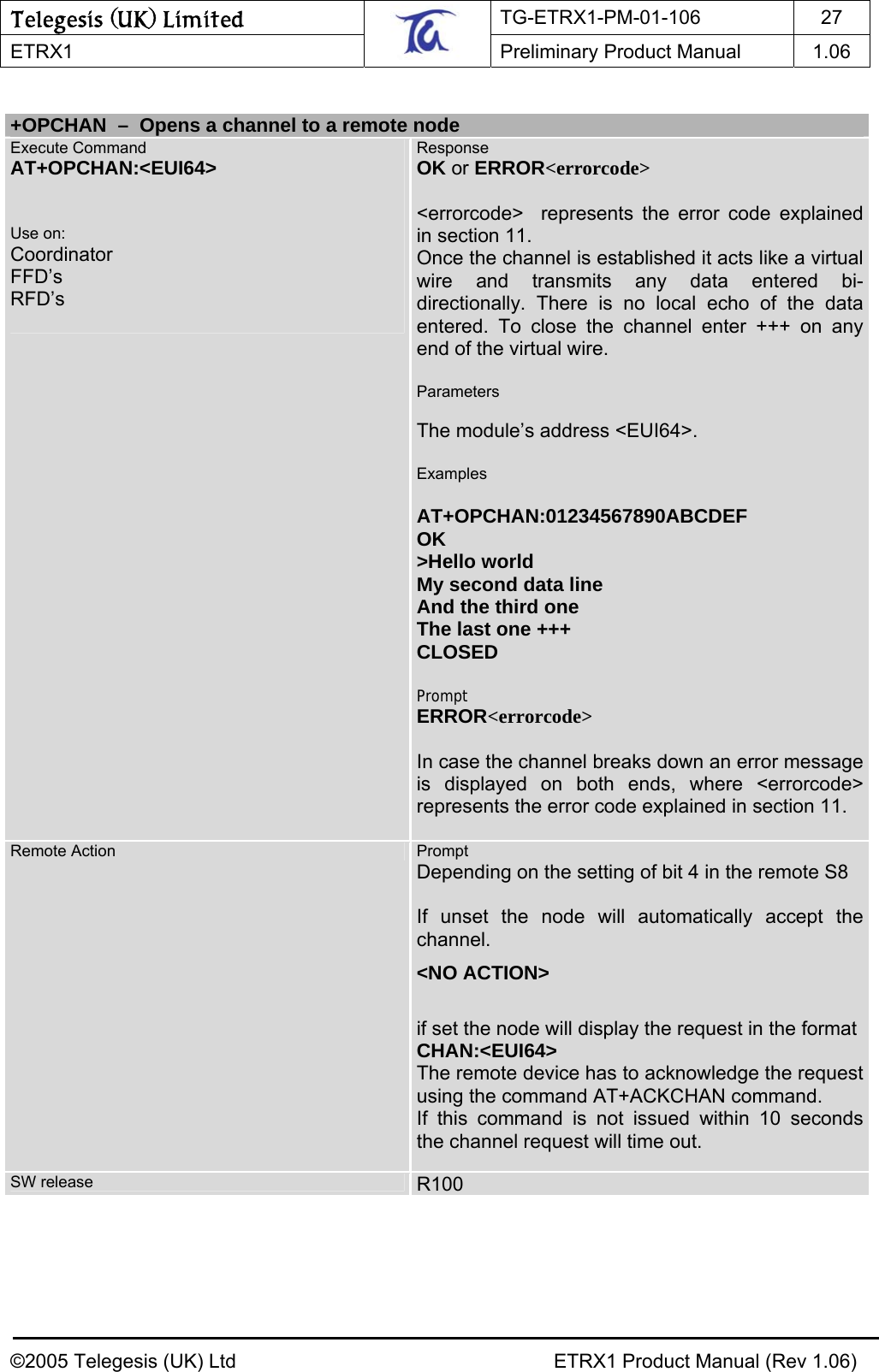 Telegesis (UK) Limited TG-ETRX1-PM-01-106 27  ETRX1    Preliminary Product Manual  1.06    +OPCHAN  –  Opens a channel to a remote node Execute Command AT+OPCHAN:&lt;EUI64&gt;   Use on: Coordinator FFD’s RFD’s  Response OK or ERROR&lt;errorcode&gt;  &lt;errorcode&gt;  represents the error code explained in section 11. Once the channel is established it acts like a virtual wire and transmits any data entered bi-directionally. There is no local echo of the data entered. To close the channel enter +++ on any end of the virtual wire.  Parameters  The module’s address &lt;EUI64&gt;.  Examples  AT+OPCHAN:01234567890ABCDEF OK &gt;Hello world My second data line And the third one The last one +++ CLOSED  Prompt ERROR&lt;errorcode&gt;  In case the channel breaks down an error message is displayed on both ends, where &lt;errorcode&gt; represents the error code explained in section 11.  Remote Action  Prompt Depending on the setting of bit 4 in the remote S8   If unset the node will automatically accept the channel. &lt;NO ACTION&gt;  if set the node will display the request in the format CHAN:&lt;EUI64&gt; The remote device has to acknowledge the request using the command AT+ACKCHAN command. If this command is not issued within 10 seconds the channel request will time out.  SW release   R100      ©2005 Telegesis (UK) Ltd    ETRX1 Product Manual (Rev 1.06) 