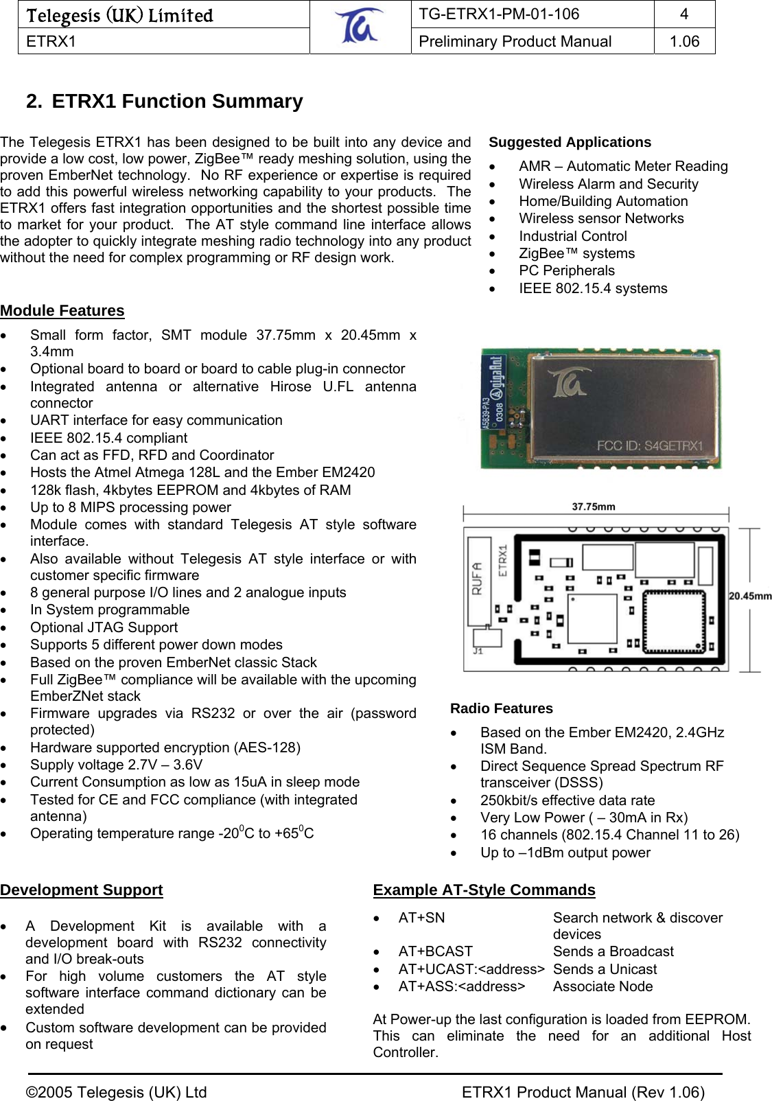 Telegesis (UK) Limited TG-ETRX1-PM-01-106 4  ETRX1    Preliminary Product Manual  1.06   2. ETRX1 Function Summary                                                     Module Features  •  Small form factor, SMT module 37.75mm x 20.45mm x 3.4mm  •  Optional board to board or board to cable plug-in connector •  Integrated antenna or alternative Hirose U.FL antenna connector •  UART interface for easy communication •  IEEE 802.15.4 compliant •  Can act as FFD, RFD and Coordinator •  Hosts the Atmel Atmega 128L and the Ember EM2420  •  128k flash, 4kbytes EEPROM and 4kbytes of RAM •  Up to 8 MIPS processing power •  Module comes with standard Telegesis AT style software interface. • Also available without Telegesis AT style interface or with customer specific firmware  •  8 general purpose I/O lines and 2 analogue inputs •  In System programmable • Optional JTAG Support •  Supports 5 different power down modes •  Based on the proven EmberNet classic Stack •  Full ZigBee™ compliance will be available with the upcoming EmberZNet stack •  Firmware upgrades via RS232 or over the air (password protected) •  Hardware supported encryption (AES-128) •  Supply voltage 2.7V – 3.6V •  Current Consumption as low as 15uA in sleep mode •  Tested for CE and FCC compliance (with integrated antenna) •  Operating temperature range -200C to +650C Suggested Applications  •  AMR – Automatic Meter Reading •  Wireless Alarm and Security  • Home/Building Automation • Wireless sensor Networks • Industrial Control • ZigBee™ systems • PC Peripherals •  IEEE 802.15.4 systems The Telegesis ETRX1 has been designed to be built into any device and provide a low cost, low power, ZigBee™ ready meshing solution, using the proven EmberNet technology.  No RF experience or expertise is requiredto add this powerful wireless networking capability to your products.  The ETRX1 offers fast integration opportunities and the shortest possible time to market for your product.  The AT style command line interface allows the adopter to quickly integrate meshing radio technology into any product without the need for complex programming or RF design work. Example AT-Style Commands  •  AT+SN  Search network &amp; discover  devices •  AT+BCAST  Sends a Broadcast  • AT+UCAST:&lt;address&gt; Sends a Unicast • AT+ASS:&lt;address&gt;  Associate Node  At Power-up the last configuration is loaded from EEPROM. This can eliminate the need for an additional Host Controller. Radio Features  •  Based on the Ember EM2420, 2.4GHz ISM Band. •  Direct Sequence Spread Spectrum RF transceiver (DSSS) •  250kbit/s effective data rate •  Very Low Power ( – 30mA in Rx) •  16 channels (802.15.4 Channel 11 to 26) •  Up to –1dBm output power  Development Support  • A Development Kit is available with a development board with RS232 connectivity and I/O break-outs •  For high volume customers the AT style software interface command dictionary can be extended • Custom software development can be provided on request ©2005 Telegesis (UK) Ltd    ETRX1 Product Manual (Rev 1.06) 