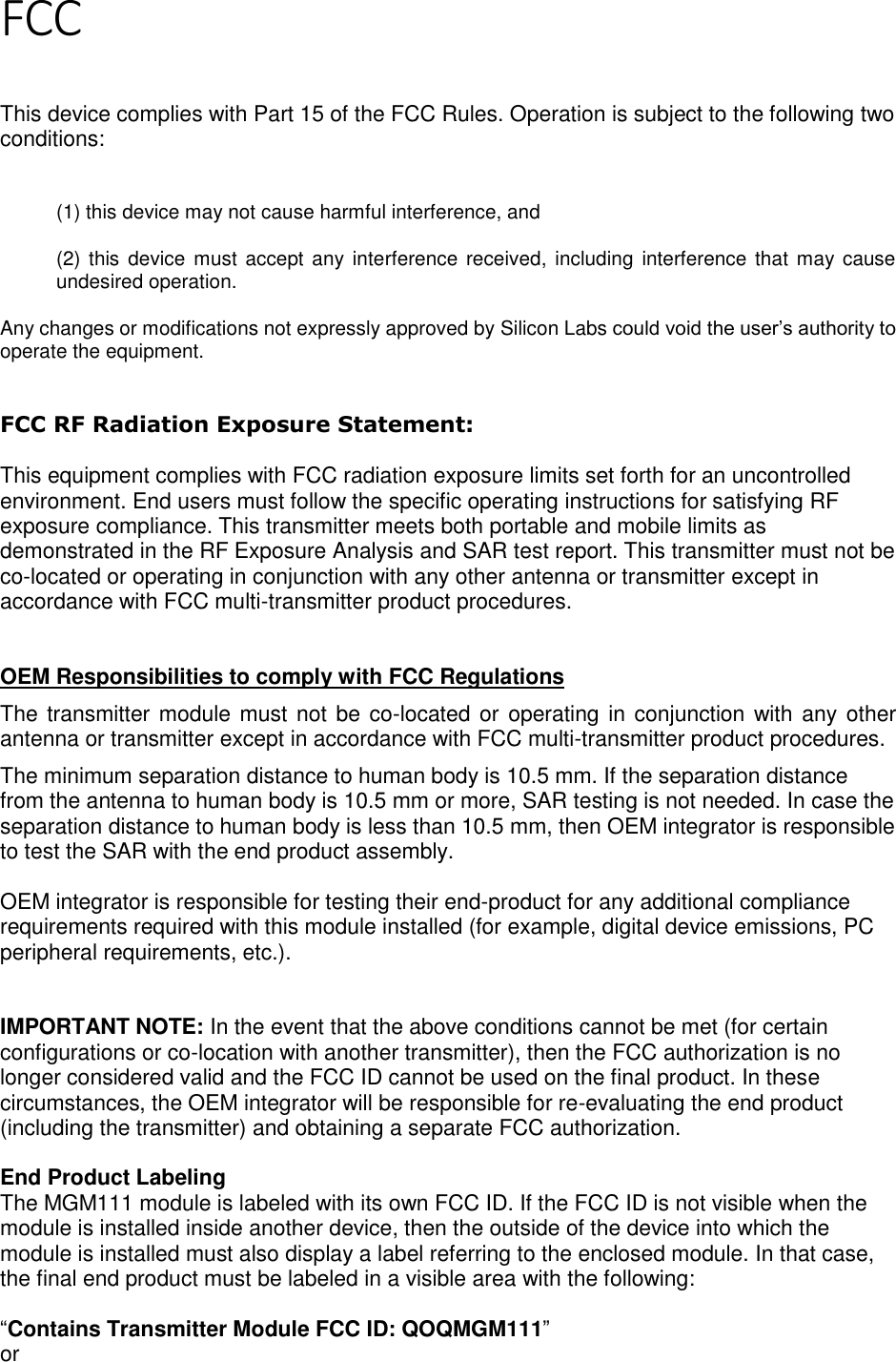 Page 2 of 5 FCC   This device complies with Part 15 of the FCC Rules. Operation is subject to the following two conditions:  (1) this device may not cause harmful interference, and  (2) this device  must accept any interference received,  including interference that may cause undesired operation. Any changes or modifications not expressly approved by Silicon Labs could void the user’s authority to operate the equipment.  FCC RF Radiation Exposure Statement:  This equipment complies with FCC radiation exposure limits set forth for an uncontrolled environment. End users must follow the specific operating instructions for satisfying RF exposure compliance. This transmitter meets both portable and mobile limits as demonstrated in the RF Exposure Analysis and SAR test report. This transmitter must not be co-located or operating in conjunction with any other antenna or transmitter except in accordance with FCC multi-transmitter product procedures.    OEM Responsibilities to comply with FCC Regulations The transmitter module must not be co-located or operating in conjunction with any other antenna or transmitter except in accordance with FCC multi-transmitter product procedures.  The minimum separation distance to human body is 10.5 mm. If the separation distance from the antenna to human body is 10.5 mm or more, SAR testing is not needed. In case the separation distance to human body is less than 10.5 mm, then OEM integrator is responsible to test the SAR with the end product assembly.   OEM integrator is responsible for testing their end-product for any additional compliance requirements required with this module installed (for example, digital device emissions, PC peripheral requirements, etc.).   IMPORTANT NOTE: In the event that the above conditions cannot be met (for certain configurations or co-location with another transmitter), then the FCC authorization is no longer considered valid and the FCC ID cannot be used on the final product. In these circumstances, the OEM integrator will be responsible for re-evaluating the end product (including the transmitter) and obtaining a separate FCC authorization.  End Product Labeling The MGM111 module is labeled with its own FCC ID. If the FCC ID is not visible when the module is installed inside another device, then the outside of the device into which the module is installed must also display a label referring to the enclosed module. In that case, the final end product must be labeled in a visible area with the following:   “Contains Transmitter Module FCC ID: QOQMGM111” or  