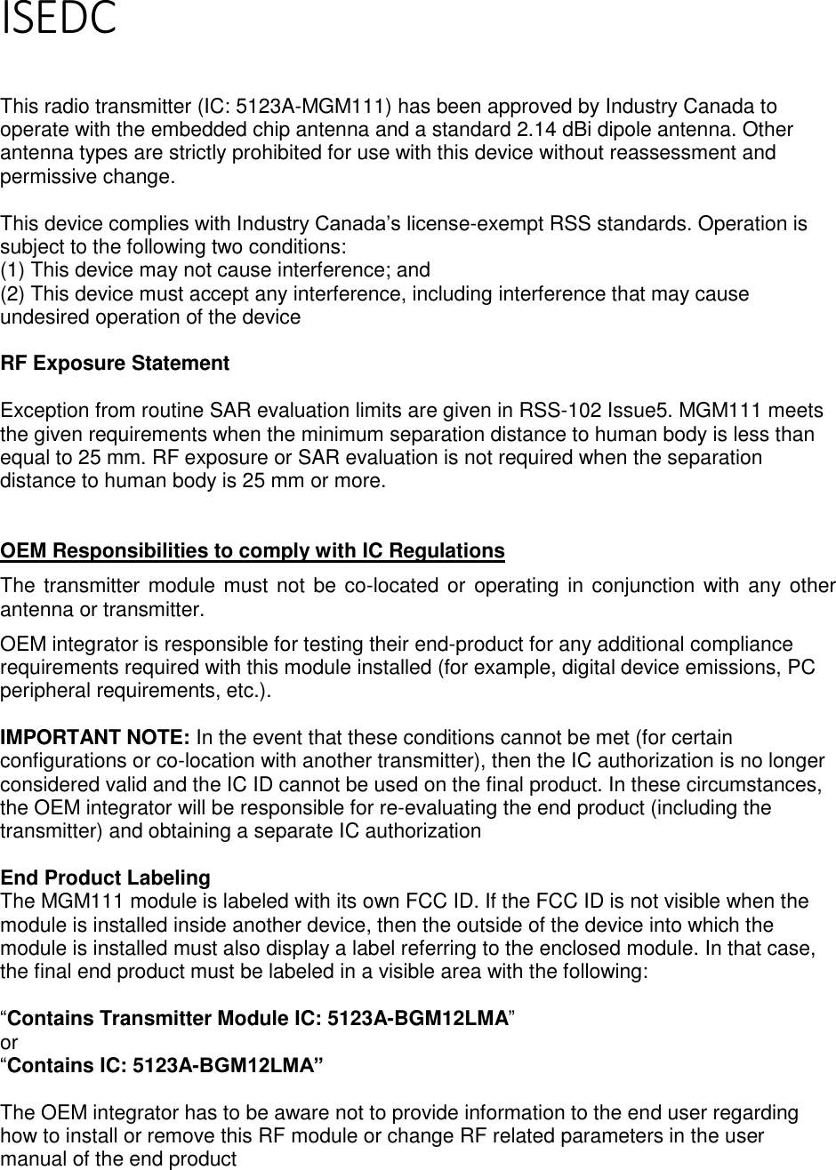 Page 4 of 5 ISEDC   This radio transmitter (IC: 5123A-MGM111) has been approved by Industry Canada to operate with the embedded chip antenna and a standard 2.14 dBi dipole antenna. Other antenna types are strictly prohibited for use with this device without reassessment and permissive change.  This device complies with Industry Canada’s license-exempt RSS standards. Operation is subject to the following two conditions: (1) This device may not cause interference; and (2) This device must accept any interference, including interference that may cause undesired operation of the device  RF Exposure Statement  Exception from routine SAR evaluation limits are given in RSS-102 Issue5. MGM111 meets the given requirements when the minimum separation distance to human body is less than equal to 25 mm. RF exposure or SAR evaluation is not required when the separation distance to human body is 25 mm or more.    OEM Responsibilities to comply with IC Regulations The transmitter module must not be co-located or operating in conjunction with any other antenna or transmitter.  OEM integrator is responsible for testing their end-product for any additional compliance requirements required with this module installed (for example, digital device emissions, PC peripheral requirements, etc.).   IMPORTANT NOTE: In the event that these conditions cannot be met (for certain configurations or co-location with another transmitter), then the IC authorization is no longer considered valid and the IC ID cannot be used on the final product. In these circumstances, the OEM integrator will be responsible for re-evaluating the end product (including the transmitter) and obtaining a separate IC authorization  End Product Labeling The MGM111 module is labeled with its own FCC ID. If the FCC ID is not visible when the module is installed inside another device, then the outside of the device into which the module is installed must also display a label referring to the enclosed module. In that case, the final end product must be labeled in a visible area with the following:   “Contains Transmitter Module IC: 5123A-BGM12LMA” or  “Contains IC: 5123A-BGM12LMA”  The OEM integrator has to be aware not to provide information to the end user regarding how to install or remove this RF module or change RF related parameters in the user manual of the end product    