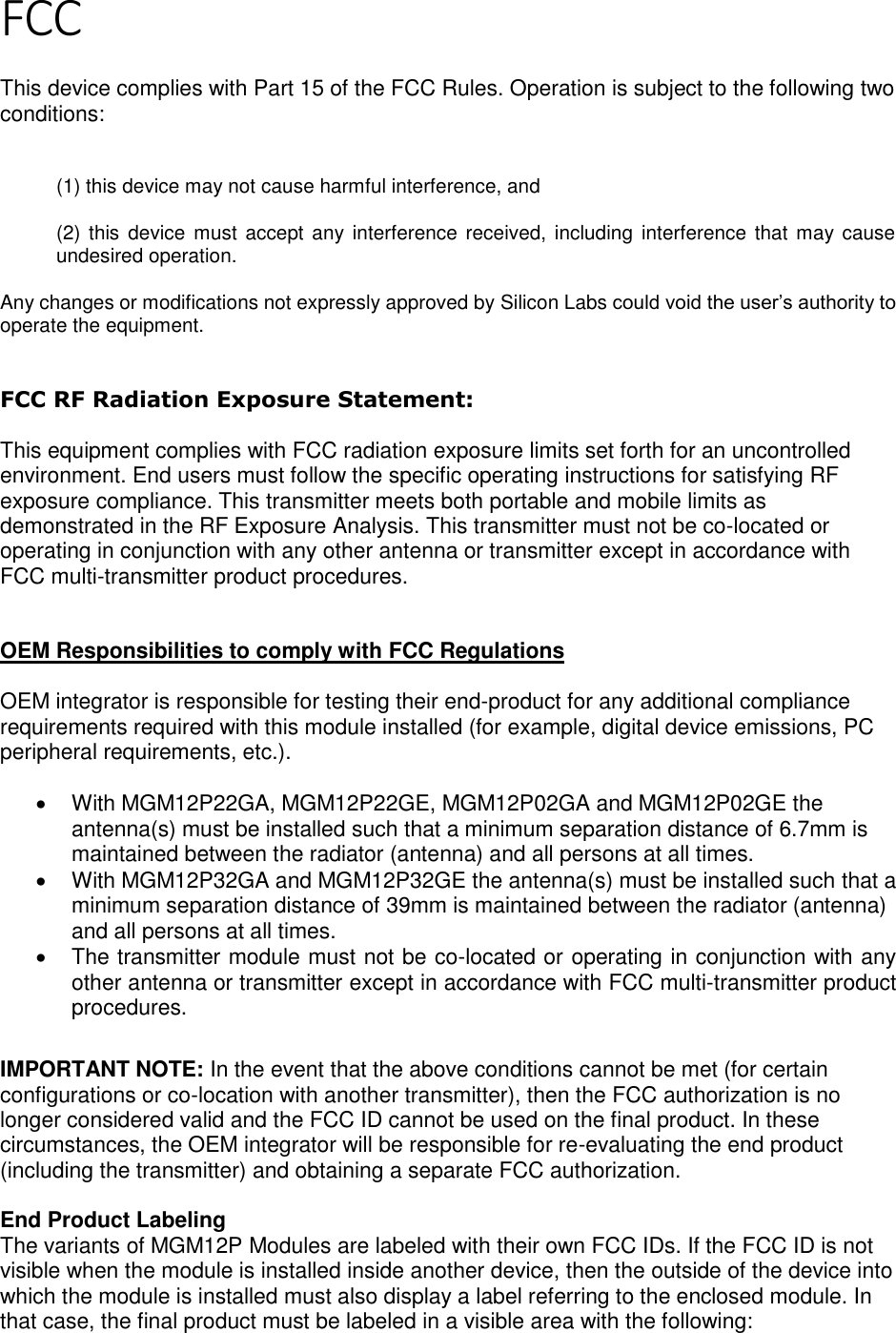 Page 3 of 7 FCC  This device complies with Part 15 of the FCC Rules. Operation is subject to the following two conditions:  (1) this device may not cause harmful interference, and  (2) this device  must accept any interference  received, including  interference that  may cause undesired operation. Any changes or modifications not expressly approved by Silicon Labs could void the user’s authority to operate the equipment.  FCC RF Radiation Exposure Statement:  This equipment complies with FCC radiation exposure limits set forth for an uncontrolled environment. End users must follow the specific operating instructions for satisfying RF exposure compliance. This transmitter meets both portable and mobile limits as demonstrated in the RF Exposure Analysis. This transmitter must not be co-located or operating in conjunction with any other antenna or transmitter except in accordance with FCC multi-transmitter product procedures.    OEM Responsibilities to comply with FCC Regulations  OEM integrator is responsible for testing their end-product for any additional compliance requirements required with this module installed (for example, digital device emissions, PC peripheral requirements, etc.).  •  With MGM12P22GA, MGM12P22GE, MGM12P02GA and MGM12P02GE the antenna(s) must be installed such that a minimum separation distance of 6.7mm is maintained between the radiator (antenna) and all persons at all times. •  With MGM12P32GA and MGM12P32GE the antenna(s) must be installed such that a minimum separation distance of 39mm is maintained between the radiator (antenna) and all persons at all times. •  The transmitter module must not be co-located or operating in conjunction with any other antenna or transmitter except in accordance with FCC multi-transmitter product procedures.   IMPORTANT NOTE: In the event that the above conditions cannot be met (for certain configurations or co-location with another transmitter), then the FCC authorization is no longer considered valid and the FCC ID cannot be used on the final product. In these circumstances, the OEM integrator will be responsible for re-evaluating the end product (including the transmitter) and obtaining a separate FCC authorization.  End Product Labeling The variants of MGM12P Modules are labeled with their own FCC IDs. If the FCC ID is not visible when the module is installed inside another device, then the outside of the device into which the module is installed must also display a label referring to the enclosed module. In that case, the final product must be labeled in a visible area with the following:  