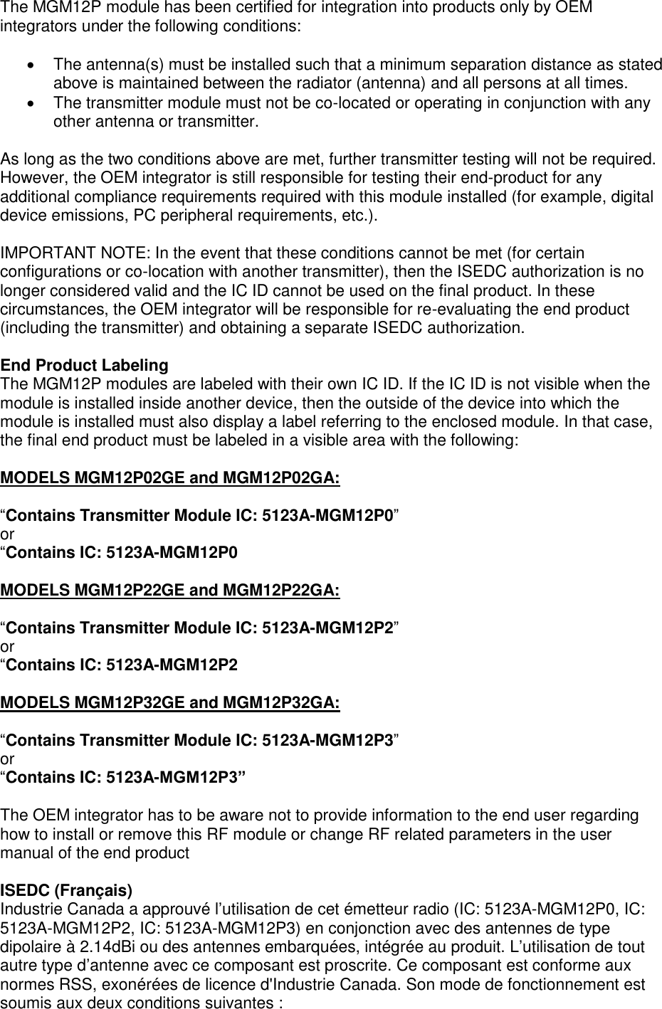 Page 5 of 7  The MGM12P module has been certified for integration into products only by OEM integrators under the following conditions:  •  The antenna(s) must be installed such that a minimum separation distance as stated above is maintained between the radiator (antenna) and all persons at all times. •  The transmitter module must not be co-located or operating in conjunction with any other antenna or transmitter.  As long as the two conditions above are met, further transmitter testing will not be required. However, the OEM integrator is still responsible for testing their end-product for any additional compliance requirements required with this module installed (for example, digital device emissions, PC peripheral requirements, etc.).  IMPORTANT NOTE: In the event that these conditions cannot be met (for certain configurations or co-location with another transmitter), then the ISEDC authorization is no longer considered valid and the IC ID cannot be used on the final product. In these circumstances, the OEM integrator will be responsible for re-evaluating the end product (including the transmitter) and obtaining a separate ISEDC authorization.  End Product Labeling The MGM12P modules are labeled with their own IC ID. If the IC ID is not visible when the module is installed inside another device, then the outside of the device into which the module is installed must also display a label referring to the enclosed module. In that case, the final end product must be labeled in a visible area with the following:  MODELS MGM12P02GE and MGM12P02GA:  “Contains Transmitter Module IC: 5123A-MGM12P0” or  “Contains IC: 5123A-MGM12P0  MODELS MGM12P22GE and MGM12P22GA:  “Contains Transmitter Module IC: 5123A-MGM12P2” or  “Contains IC: 5123A-MGM12P2  MODELS MGM12P32GE and MGM12P32GA:  “Contains Transmitter Module IC: 5123A-MGM12P3” or  “Contains IC: 5123A-MGM12P3”  The OEM integrator has to be aware not to provide information to the end user regarding how to install or remove this RF module or change RF related parameters in the user manual of the end product  ISEDC (Français) Industrie Canada a approuvé l’utilisation de cet émetteur radio (IC: 5123A-MGM12P0, IC: 5123A-MGM12P2, IC: 5123A-MGM12P3) en conjonction avec des antennes de type dipolaire à 2.14dBi ou des antennes embarquées, intégrée au produit. L’utilisation de tout autre type d’antenne avec ce composant est proscrite. Ce composant est conforme aux normes RSS, exonérées de licence d&apos;Industrie Canada. Son mode de fonctionnement est soumis aux deux conditions suivantes : 