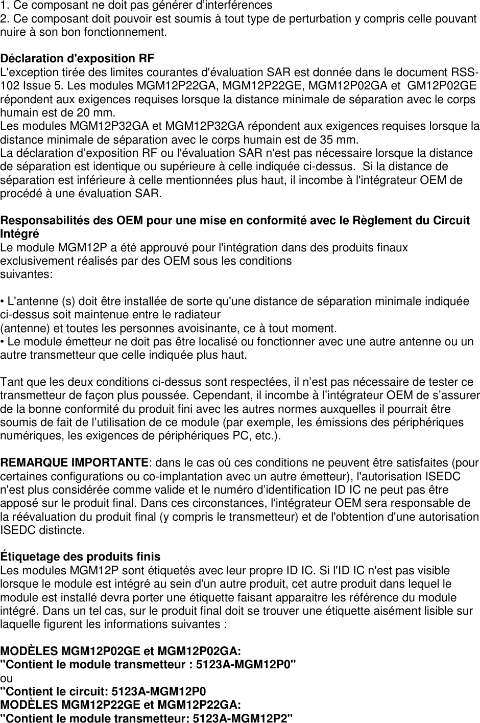 Page 6 of 7  1. Ce composant ne doit pas générer d’interférences 2. Ce composant doit pouvoir est soumis à tout type de perturbation y compris celle pouvant nuire à son bon fonctionnement.  Déclaration d&apos;exposition RF L&apos;exception tirée des limites courantes d&apos;évaluation SAR est donnée dans le document RSS-102 Issue 5. Les modules MGM12P22GA, MGM12P22GE, MGM12P02GA et  GM12P02GE répondent aux exigences requises lorsque la distance minimale de séparation avec le corps humain est de 20 mm. Les modules MGM12P32GA et MGM12P32GA répondent aux exigences requises lorsque la distance minimale de séparation avec le corps humain est de 35 mm. La déclaration d’exposition RF ou l&apos;évaluation SAR n&apos;est pas nécessaire lorsque la distance de séparation est identique ou supérieure à celle indiquée ci-dessus.  Si la distance de séparation est inférieure à celle mentionnées plus haut, il incombe à l&apos;intégrateur OEM de procédé à une évaluation SAR.  Responsabilités des OEM pour une mise en conformité avec le Règlement du Circuit Intégré Le module MGM12P a été approuvé pour l&apos;intégration dans des produits finaux exclusivement réalisés par des OEM sous les conditions suivantes:  • L&apos;antenne (s) doit être installée de sorte qu&apos;une distance de séparation minimale indiquée ci-dessus soit maintenue entre le radiateur (antenne) et toutes les personnes avoisinante, ce à tout moment. • Le module émetteur ne doit pas être localisé ou fonctionner avec une autre antenne ou un autre transmetteur que celle indiquée plus haut.  Tant que les deux conditions ci-dessus sont respectées, il n’est pas nécessaire de tester ce transmetteur de façon plus poussée. Cependant, il incombe à l’intégrateur OEM de s’assurer de la bonne conformité du produit fini avec les autres normes auxquelles il pourrait être soumis de fait de l’utilisation de ce module (par exemple, les émissions des périphériques numériques, les exigences de périphériques PC, etc.).  REMARQUE IMPORTANTE: dans le cas où ces conditions ne peuvent être satisfaites (pour certaines configurations ou co-implantation avec un autre émetteur), l&apos;autorisation ISEDC n&apos;est plus considérée comme valide et le numéro d’identification ID IC ne peut pas être apposé sur le produit final. Dans ces circonstances, l&apos;intégrateur OEM sera responsable de la réévaluation du produit final (y compris le transmetteur) et de l&apos;obtention d&apos;une autorisation ISEDC distincte.  Étiquetage des produits finis Les modules MGM12P sont étiquetés avec leur propre ID IC. Si l&apos;ID IC n&apos;est pas visible lorsque le module est intégré au sein d&apos;un autre produit, cet autre produit dans lequel le module est installé devra porter une étiquette faisant apparaitre les référence du module intégré. Dans un tel cas, sur le produit final doit se trouver une étiquette aisément lisible sur laquelle figurent les informations suivantes :  MODÈLES MGM12P02GE et MGM12P02GA: &quot;Contient le module transmetteur : 5123A-MGM12P0&quot; ou &quot;Contient le circuit: 5123A-MGM12P0 MODÈLES MGM12P22GE et MGM12P22GA: &quot;Contient le module transmetteur: 5123A-MGM12P2&quot; 