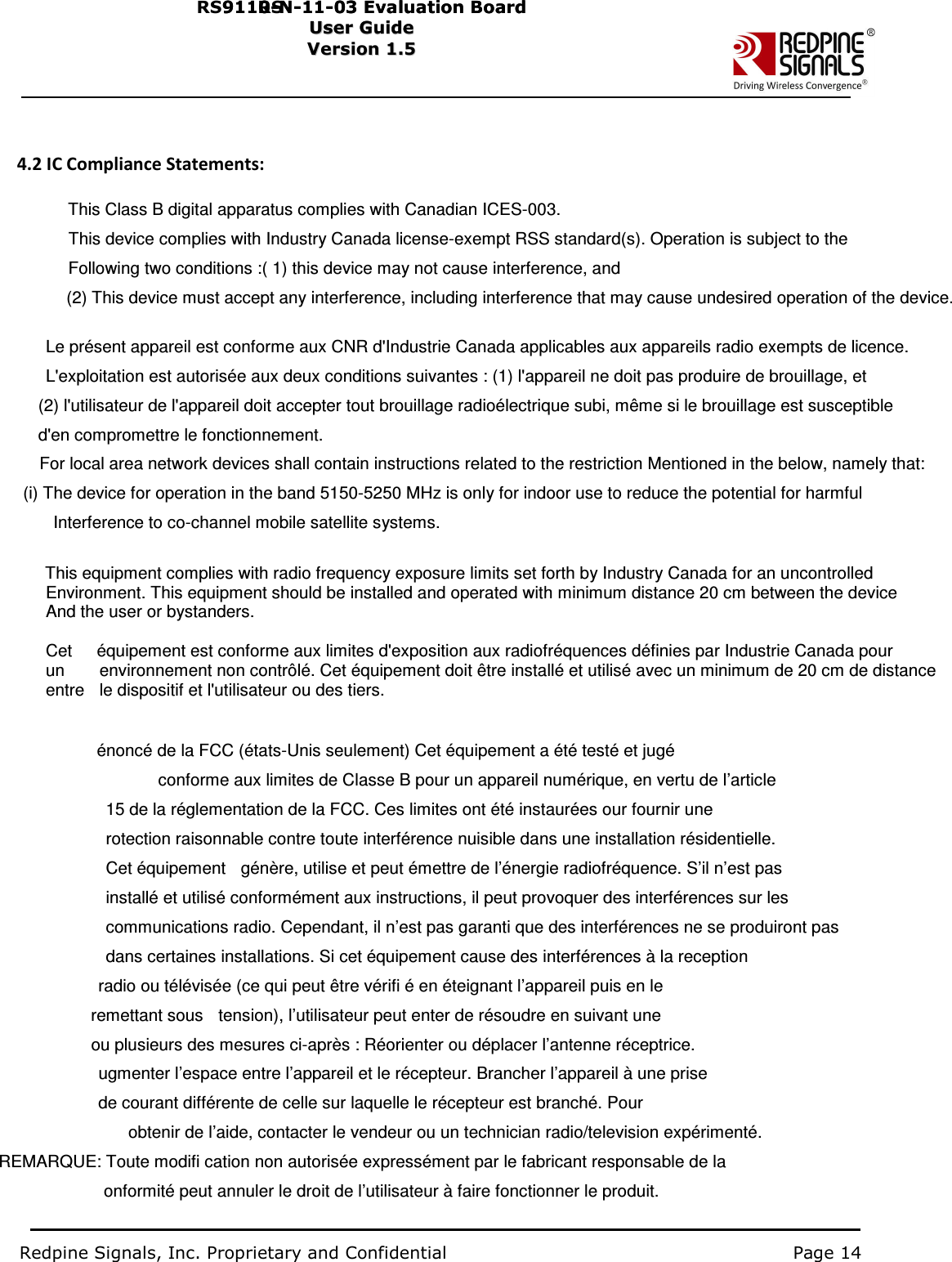                                                                                                         4.2 IC Compliance Statements:                                      This Class B digital apparatus complies with Canadian ICES-003.                                   This device complies with Industry Canada license-exempt RSS standard(s). Operation is subject to the                                     Following two conditions :( 1) this device may not cause interference, and                                 (2) This device must accept any interference, including interference that may cause undesired operation of the device.                                Le présent appareil est conforme aux CNR d&apos;Industrie Canada applicables aux appareils radio exempts de licence.                                 L&apos;exploitation est autorisée aux deux conditions suivantes : (1) l&apos;appareil ne doit pas produire de brouillage, et                               (2) l&apos;utilisateur de l&apos;appareil doit accepter tout brouillage radioélectrique subi, même si le brouillage est susceptible                               d&apos;en compromettre le fonctionnement.                         For local area network devices shall contain instructions related to the restriction Mentioned in the below, namely that:                         (i) The device for operation in the band 5150-5250 MHz is only for indoor use to reduce the potential for harmful                                   Interference to co-channel mobile satellite systems.                              This equipment complies with radio frequency exposure limits set forth by Industry Canada for an uncontrolled                                 Environment. This equipment should be installed and operated with minimum distance 20 cm between the device                                 And the user or bystanders.                                Cet  équipement est conforme aux limites d&apos;exposition aux radiofréquences définies par Industrie Canada pour                                 un  environnement non contrôlé. Cet équipement doit être installé et utilisé avec un minimum de 20 cm de distance                                 entre  le dispositif et l&apos;utilisateur ou des tiers.                                                 énoncé de la FCC (états-Unis seulement) Cet équipement a été testé et jugé                                               conforme aux limites de Classe B pour un appareil numérique, en vertu de l’article                                               15 de la réglementation de la FCC. Ces limites ont été instaurées our fournir une                                               rotection raisonnable contre toute interférence nuisible dans une installation résidentielle.                                               Cet équipement    génère, utilise et peut émettre de l’énergie radiofréquence. S’il n’est pas                                               installé et utilisé conformément aux instructions, il peut provoquer des interférences sur les                                               communications radio. Cependant, il n’est pas garanti que des interférences ne se produiront pas                                               dans certaines installations. Si cet équipement cause des interférences à la reception                                             radio ou télévisée (ce qui peut être vérifi é en éteignant l’appareil puis en le                                           remettant sous    tension), l’utilisateur peut enter de résoudre en suivant une                                           ou plusieurs des mesures ci-après : Réorienter ou déplacer l’antenne réceptrice.                                             ugmenter l’espace entre l’appareil et le récepteur. Brancher l’appareil à une prise                                             de courant différente de celle sur laquelle le récepteur est branché. Pour                                                     obtenir de l’aide, contacter le vendeur ou un technician radio/television expérimenté.             REMARQUE: Toute modifi cation non autorisée expressément par le fabricant responsable de la                               onformité peut annuler le droit de l’utilisateur à faire fonctionner le produit.                                           Redpine Signals, Inc. Proprietary and Confidential                                                                                Page 14           S91 1 0 -N-1 1 -0 3  Eval u ati on   B o ard User Guide Us e r Gu i d e  R   RS91 1 0 -N-1 1 -0 3  Eval u ati on   B o ard User Guide Us e r Gu i d e  Version 1.5   Ver s i o n 1.5         
