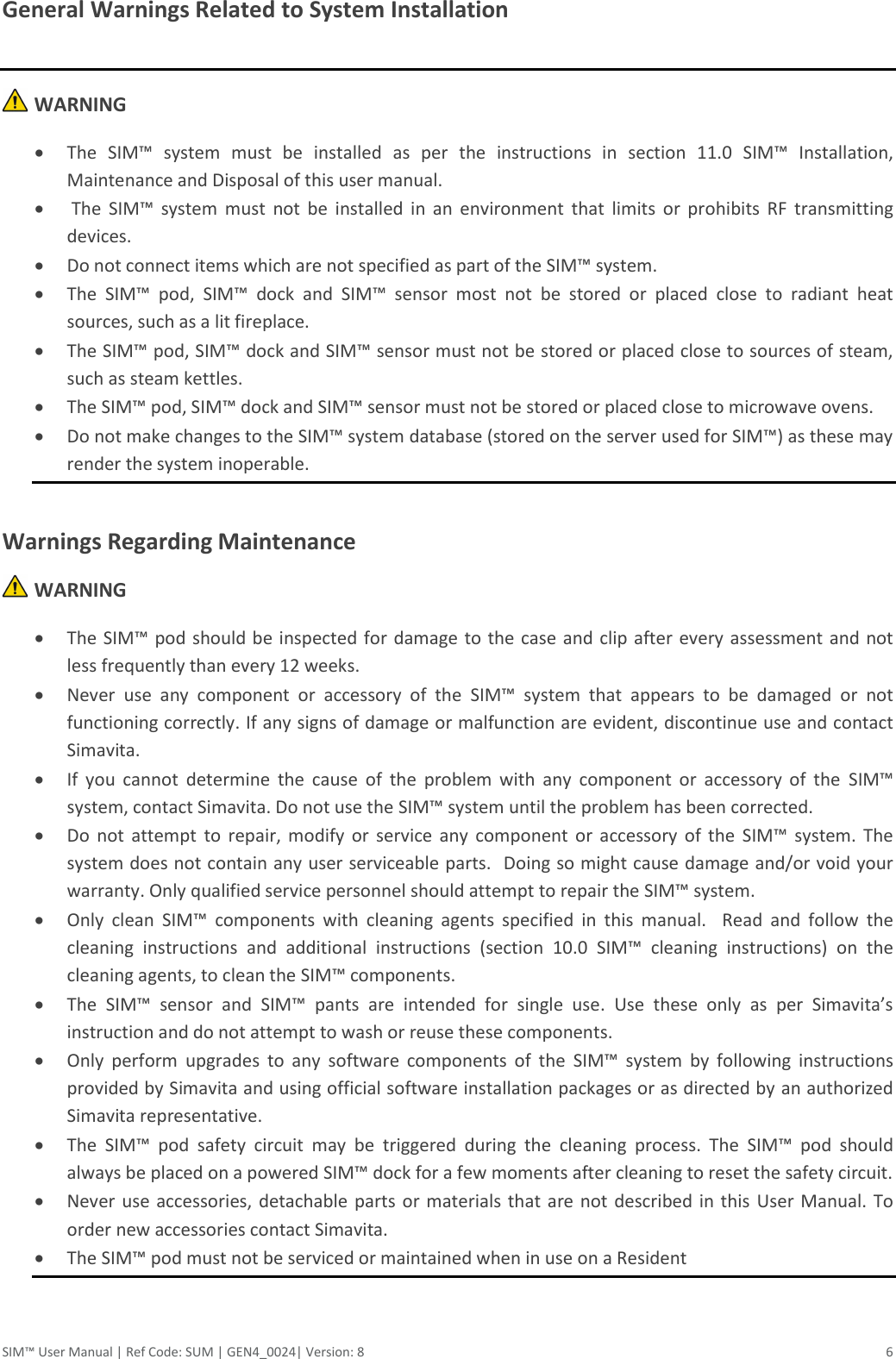 SIM™ User Manual | Ref Code: SUM | GEN4_0024| Version: 8  6 General Warnings Related to System Installation   WARNING  The  SIM™  system  must  be  installed  as  per  the  instructions  in  section  11.0  SIM™  Installation, Maintenance and Disposal of this user manual.   The  SIM™  system  must  not  be  installed  in  an  environment  that  limits  or  prohibits  RF  transmitting devices.  Do not connect items which are not specified as part of the SIM™ system.  The  SIM™  pod,  SIM™  dock  and  SIM™  sensor  most  not  be  stored  or  placed  close  to  radiant  heat sources, such as a lit fireplace.  The SIM™ pod, SIM™ dock and SIM™ sensor must not be stored or placed close to sources of steam, such as steam kettles.  The SIM™ pod, SIM™ dock and SIM™ sensor must not be stored or placed close to microwave ovens.  Do not make changes to the SIM™ system database (stored on the server used for SIM™) as these may render the system inoperable.  Warnings Regarding Maintenance  WARNING  The SIM™ pod should be  inspected for  damage to the case and clip after every assessment and not less frequently than every 12 weeks.  Never  use  any  component  or  accessory  of  the  SIM™  system  that  appears  to  be  damaged  or  not functioning correctly. If any signs of damage or malfunction are evident, discontinue use and contact Simavita.  If  you  cannot  determine  the  cause  of  the  problem  with  any  component  or  accessory  of  the  SIM™ system, contact Simavita. Do not use the SIM™ system until the problem has been corrected.  Do  not  attempt  to  repair,  modify  or  service  any  component  or  accessory  of the  SIM™  system.  The system does not contain any user serviceable parts.  Doing so might cause damage and/or void your warranty. Only qualified service personnel should attempt to repair the SIM™ system.  Only  clean  SIM™  components  with  cleaning  agents  specified  in  this  manual.    Read  and  follow  the cleaning  instructions  and  additional  instructions  (section  10.0  SIM™  cleaning  instructions)  on  the cleaning agents, to clean the SIM™ components.  The  SIM™  sensor  and  SIM™  pants  are  intended  for  single  use.  Use  these  only  as  per  Simavita’s instruction and do not attempt to wash or reuse these components.  Only  perform  upgrades  to  any  software  components  of  the  SIM™  system  by  following  instructions provided by Simavita and using official software installation packages or as directed by an authorized Simavita representative.  The  SIM™  pod  safety  circuit  may  be  triggered  during  the  cleaning  process.  The  SIM™  pod  should always be placed on a powered SIM™ dock for a few moments after cleaning to reset the safety circuit.  Never use  accessories, detachable parts  or materials that  are not described in  this  User Manual. To order new accessories contact Simavita.  The SIM™ pod must not be serviced or maintained when in use on a Resident    