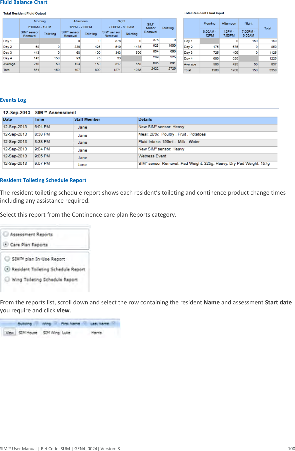  SIM™ User Manual | Ref Code: SUM | GEN4_0024| Version: 8  100 Fluid Balance Chart   Events Log  Resident Toileting Schedule Report The resident toileting schedule report shows each resident’s toileting and continence product change times including any assistance required. Select this report from the Continence care plan Reports category.  From the reports list, scroll down and select the row containing the resident Name and assessment Start date you require and click view.   