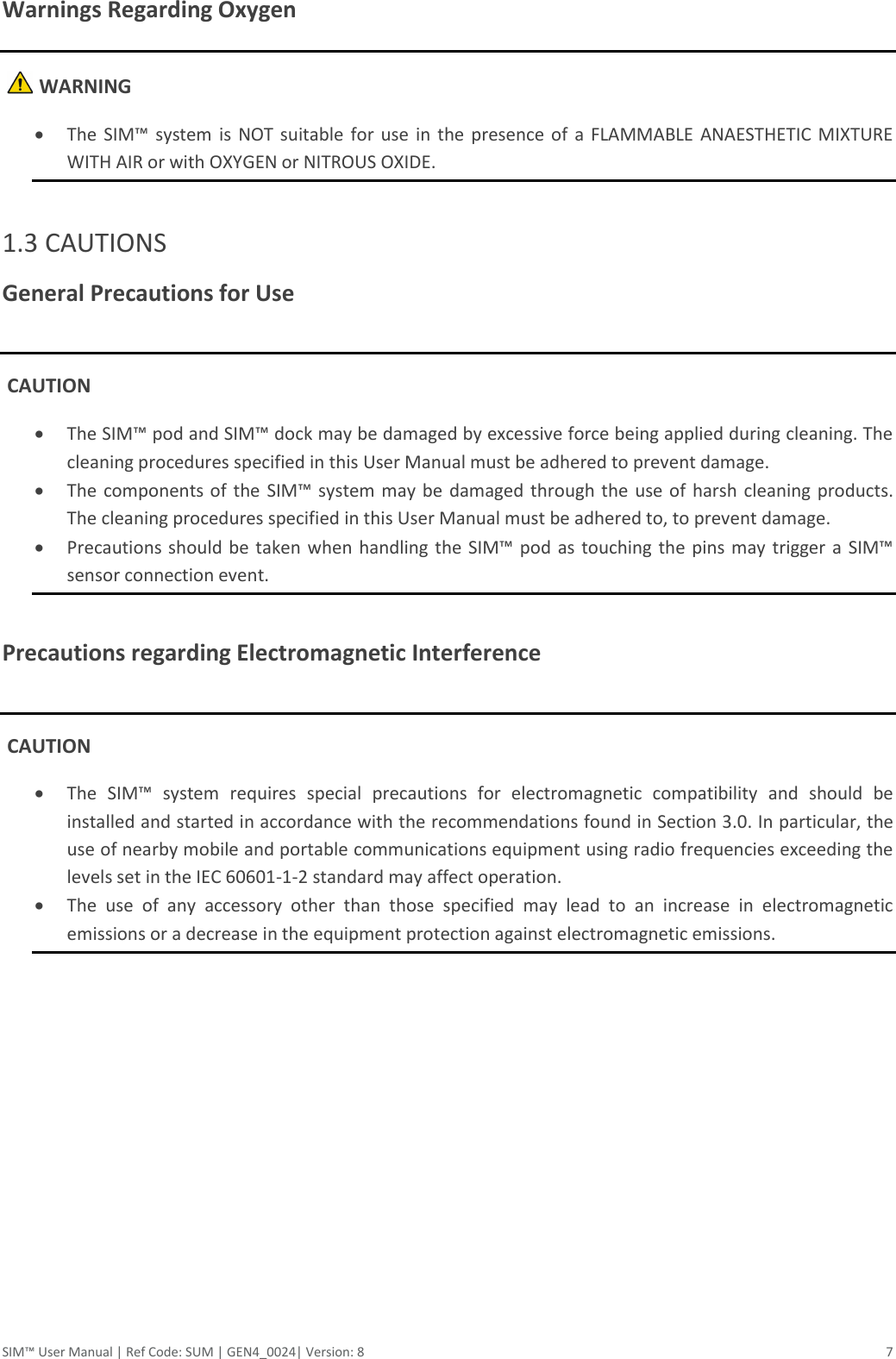 SIM™ User Manual | Ref Code: SUM | GEN4_0024| Version: 8  7 Warnings Regarding Oxygen     WARNING  The  SIM™ system is NOT suitable for use in the  presence of a FLAMMABLE  ANAESTHETIC MIXTURE WITH AIR or with OXYGEN or NITROUS OXIDE.  1.3 CAUTIONS General Precautions for Use   CAUTION  The SIM™ pod and SIM™ dock may be damaged by excessive force being applied during cleaning. The cleaning procedures specified in this User Manual must be adhered to prevent damage.  The components of the  SIM™ system may be damaged through the use of harsh cleaning products. The cleaning procedures specified in this User Manual must be adhered to, to prevent damage.  Precautions should  be taken when handling the SIM™  pod as touching the pins  may trigger  a  SIM™ sensor connection event.  Precautions regarding Electromagnetic Interference   CAUTION  The  SIM™  system  requires  special  precautions  for  electromagnetic  compatibility  and  should  be installed and started in accordance with the recommendations found in Section 3.0. In particular, the use of nearby mobile and portable communications equipment using radio frequencies exceeding the levels set in the IEC 60601-1-2 standard may affect operation.  The  use  of  any  accessory  other  than  those  specified  may  lead  to  an  increase  in  electromagnetic emissions or a decrease in the equipment protection against electromagnetic emissions.     