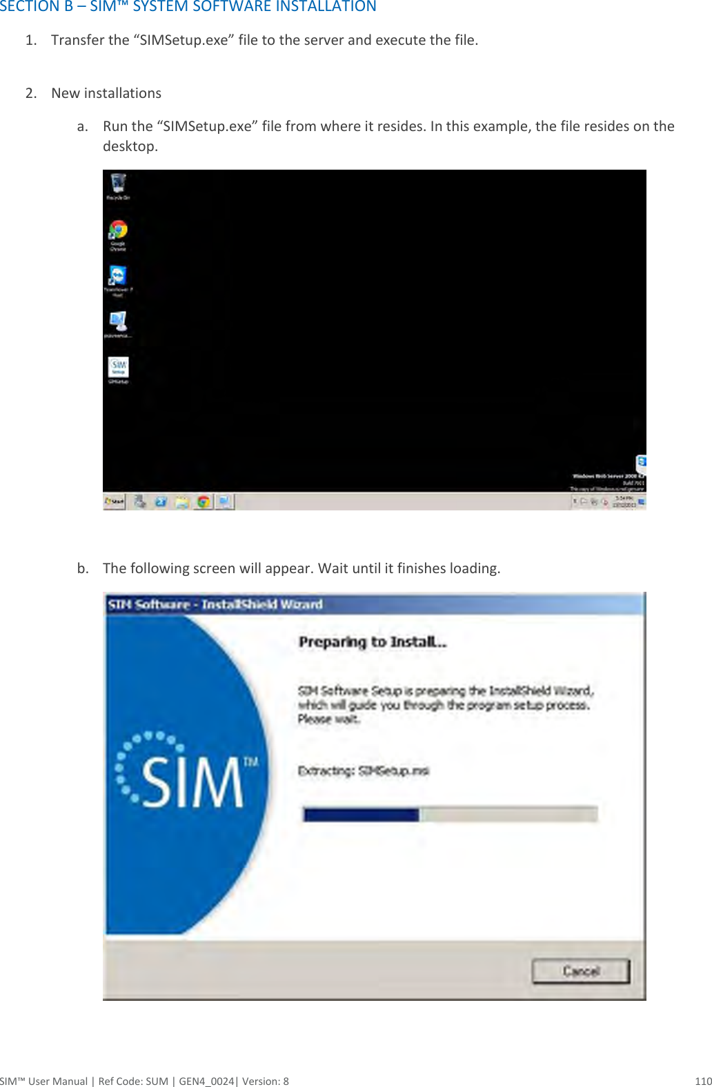  SIM™ User Manual | Ref Code: SUM | GEN4_0024| Version: 8  110 SECTION B – SIM™ SYSTEM SOFTWARE INSTALLATION 1. Transfer the “SIMSetup.exe” file to the server and execute the file.  2. New installations a. Run the “SIMSetup.exe” file from where it resides. In this example, the file resides on the desktop.    b. The following screen will appear. Wait until it finishes loading.   