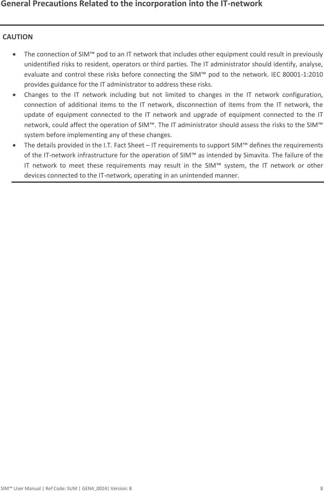 SIM™ User Manual | Ref Code: SUM | GEN4_0024| Version: 8  8 General Precautions Related to the incorporation into the IT-network   CAUTION  The connection of SIM™ pod to an IT network that includes other equipment could result in previously unidentified risks to resident, operators or third parties. The IT administrator should identify, analyse, evaluate and control these risks before connecting the  SIM™ pod to the network. IEC 80001-1:2010 provides guidance for the IT administrator to address these risks.  Changes  to  the  IT  network  including  but  not  limited  to  changes  in  the  IT  network  configuration, connection  of  additional  items  to  the  IT  network,  disconnection  of  items  from  the  IT  network,  the update  of  equipment  connected  to  the  IT  network  and  upgrade  of  equipment  connected  to  the  IT network, could affect the operation of SIM™. The IT administrator should assess the risks to the SIM™ system before implementing any of these changes.  The details provided in the I.T. Fact Sheet – IT requirements to support SIM™ defines the requirements of the IT-network infrastructure for the operation of SIM™ as intended by Simavita. The failure of the IT  network  to  meet  these  requirements  may  result  in  the  SIM™  system,  the  IT  network  or  other devices connected to the IT-network, operating in an unintended manner.     