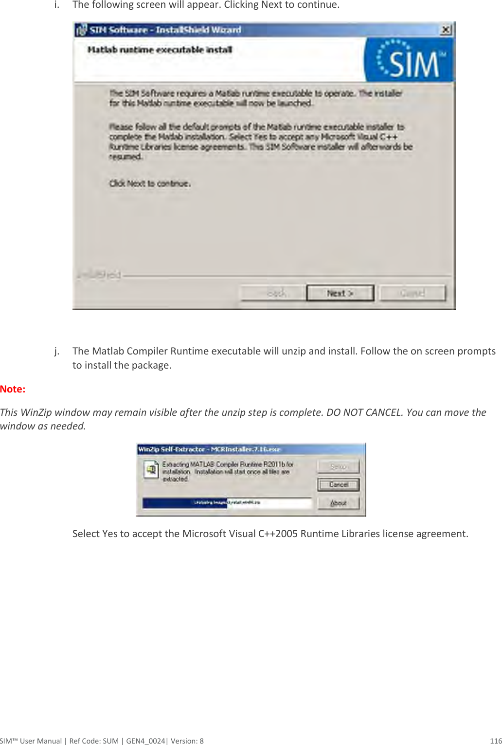  SIM™ User Manual | Ref Code: SUM | GEN4_0024| Version: 8  116  i. The following screen will appear. Clicking Next to continue.   j. The Matlab Compiler Runtime executable will unzip and install. Follow the on screen prompts to install the package.   Note:   This WinZip window may remain visible after the unzip step is complete. DO NOT CANCEL. You can move the window as needed.  Select Yes to accept the Microsoft Visual C++2005 Runtime Libraries license agreement. 