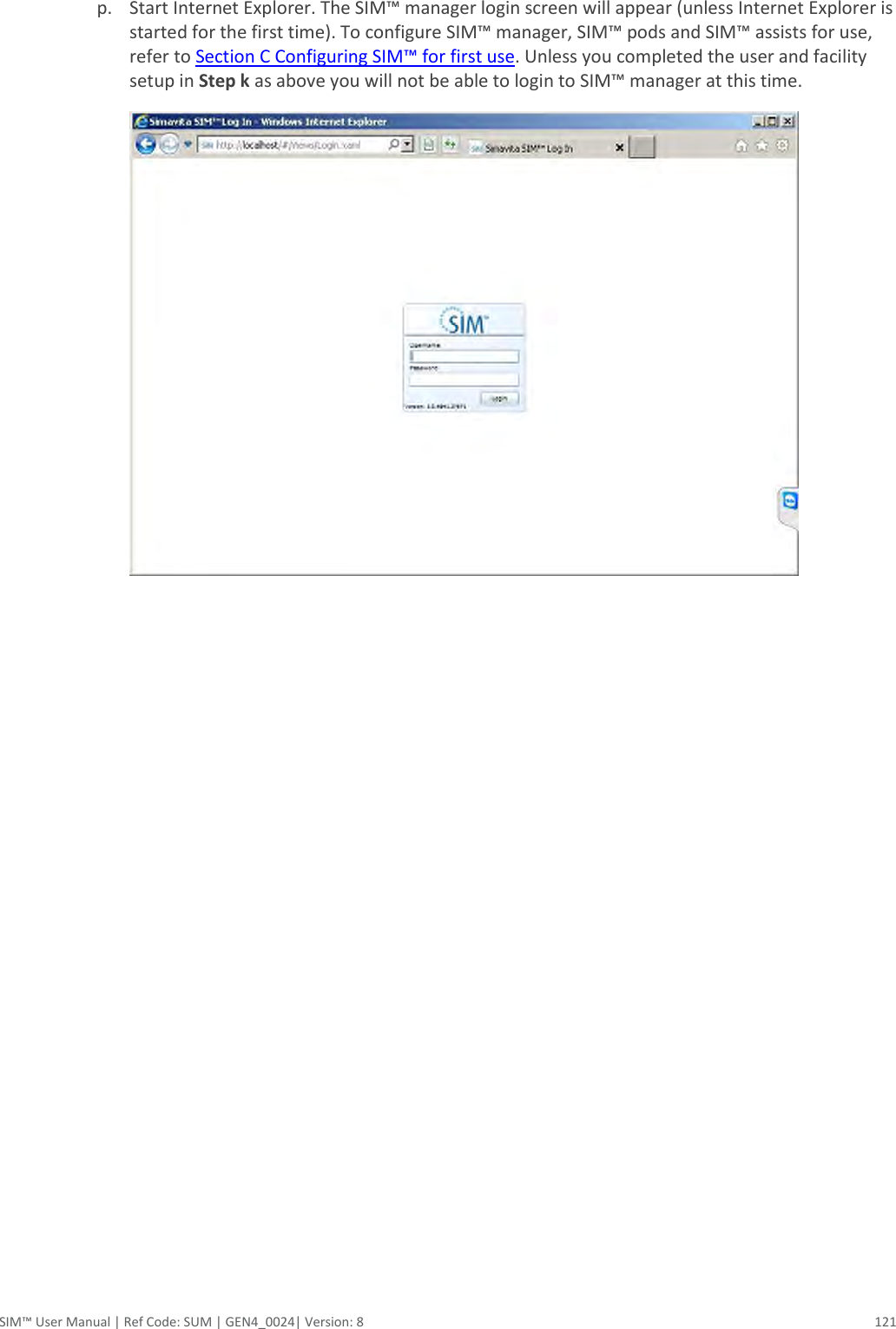  SIM™ User Manual | Ref Code: SUM | GEN4_0024| Version: 8  121  p. Start Internet Explorer. The SIM™ manager login screen will appear (unless Internet Explorer is started for the first time). To configure SIM™ manager, SIM™ pods and SIM™ assists for use, refer to Section C Configuring SIM™ for first use. Unless you completed the user and facility setup in Step k as above you will not be able to login to SIM™ manager at this time.     