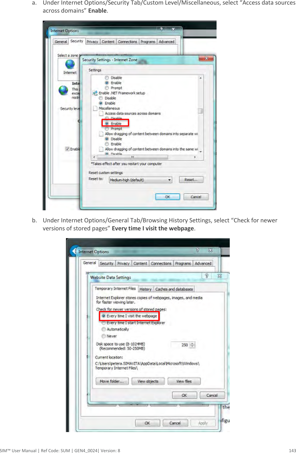  SIM™ User Manual | Ref Code: SUM | GEN4_0024| Version: 8  143 a. Under Internet Options/Security Tab/Custom Level/Miscellaneous, select “Access data sources across domains” Enable.  b. Under Internet Options/General Tab/Browsing History Settings, select “Check for newer versions of stored pages” Every time I visit the webpage.   