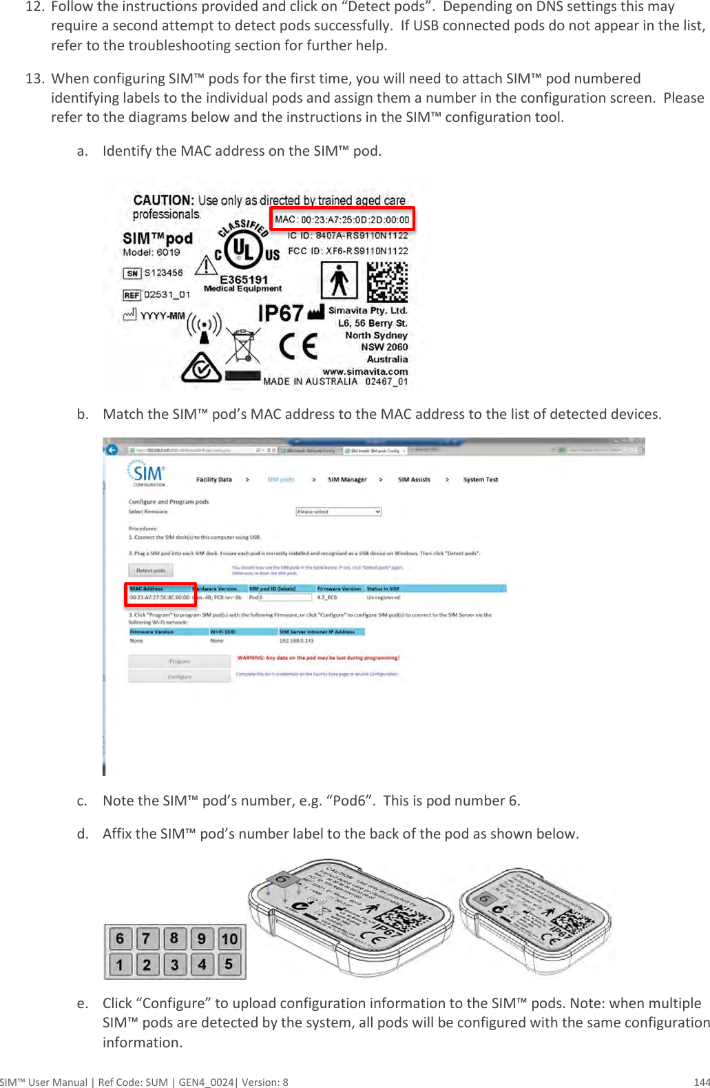  SIM™ User Manual | Ref Code: SUM | GEN4_0024| Version: 8  144 12. Follow the instructions provided and click on “Detect pods”.  Depending on DNS settings this may require a second attempt to detect pods successfully.  If USB connected pods do not appear in the list, refer to the troubleshooting section for further help. 13. When configuring SIM™ pods for the first time, you will need to attach SIM™ pod numbered identifying labels to the individual pods and assign them a number in the configuration screen.  Please refer to the diagrams below and the instructions in the SIM™ configuration tool. a. Identify the MAC address on the SIM™ pod.   b. Match the SIM™ pod’s MAC address to the MAC address to the list of detected devices.  c. Note the SIM™ pod’s number, e.g. “Pod6”.  This is pod number 6. d. Affix the SIM™ pod’s number label to the back of the pod as shown below.  e. Click “Configure” to upload configuration information to the SIM™ pods. Note: when multiple SIM™ pods are detected by the system, all pods will be configured with the same configuration information. 