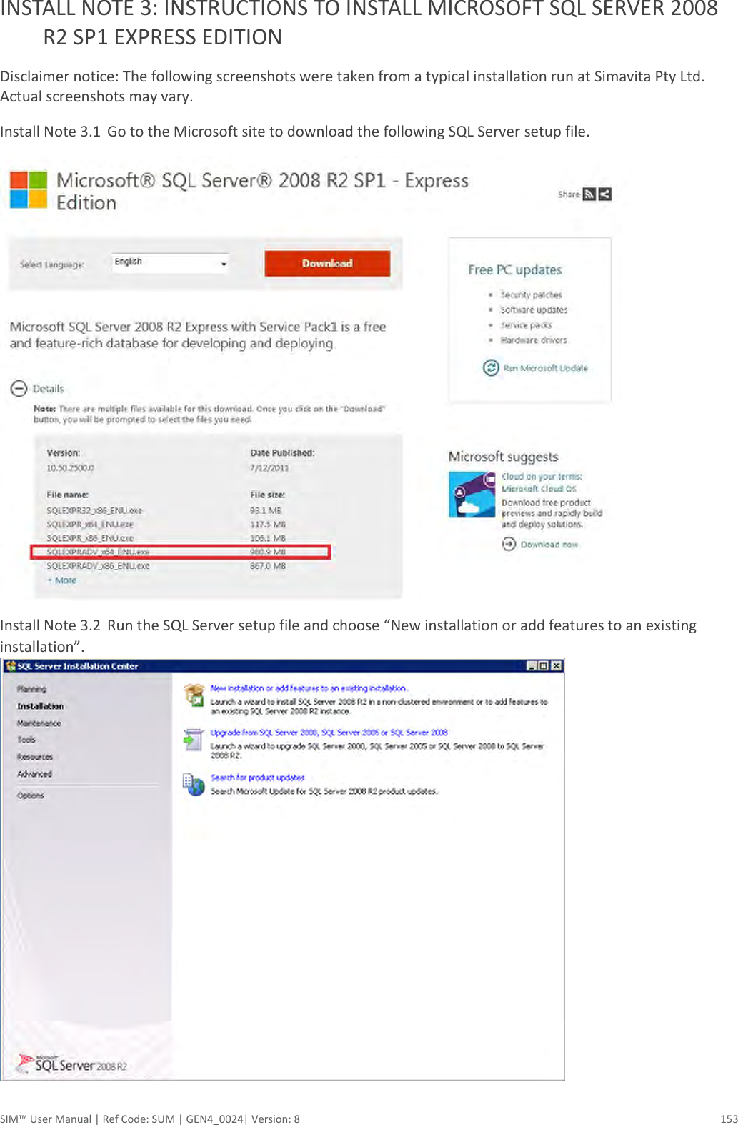  SIM™ User Manual | Ref Code: SUM | GEN4_0024| Version: 8  153 INSTALL NOTE 3: INSTRUCTIONS TO INSTALL MICROSOFT SQL SERVER 2008 R2 SP1 EXPRESS EDITION Disclaimer notice: The following screenshots were taken from a typical installation run at Simavita Pty Ltd. Actual screenshots may vary. Install Note 3.1  Go to the Microsoft site to download the following SQL Server setup file.  Install Note 3.2  Run the SQL Server setup file and choose “New installation or add features to an existing installation”.  