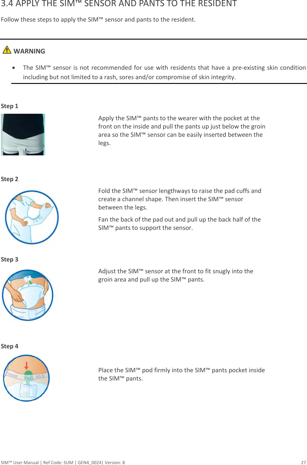  SIM™ User Manual | Ref Code: SUM | GEN4_0024| Version: 8  27 3.4 APPLY THE SIM™ SENSOR AND PANTS TO THE RESIDENT Follow these steps to apply the SIM™ sensor and pants to the resident.     WARNING  The SIM™ sensor is not recommended for  use with  residents that have a pre-existing skin condition including but not limited to a rash, sores and/or compromise of skin integrity.  Step 1   Apply the SIM™ pants to the wearer with the pocket at the front on the inside and pull the pants up just below the groin area so the SIM™ sensor can be easily inserted between the legs.  Step 2    Fold the SIM™ sensor lengthways to raise the pad cuffs and create a channel shape. Then insert the SIM™ sensor between the legs. Fan the back of the pad out and pull up the back half of the SIM™ pants to support the sensor. Step 3    Adjust the SIM™ sensor at the front to fit snugly into the groin area and pull up the SIM™ pants.  Step 4    Place the SIM™ pod firmly into the SIM™ pants pocket inside the SIM™ pants.       